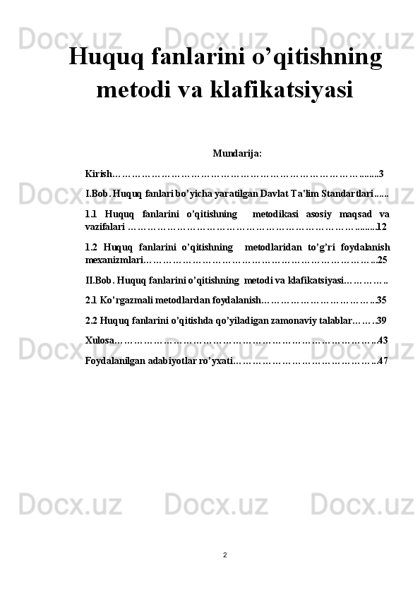 Huquq fanlarini o’qitishning
metodi va klafikatsiyasi 
Mundarija:
Kirish………………………………………………………………….. .... ..3
I.Bob.   Huquq fanlari bo’yicha yaratilgan Davlat Ta'lim Standartlari ......
1.1   Huquq   fanlarini   o’qitishning     metodikasi   asosiy   maqsad   va
vazifalari …………………………………………………………….........12
1.2   Huquq   fanlarini   o’qitishning     metodlaridan   to’g’ri   foydalanish
mexanizmlari……………………………………………………………...25
II.Bob. Huquq fanlarini o’qitishning  metodi va klafikatsiyasi…………..
2.1 Ko’rgazmali metodlardan foydalanish……………………………...35
2.2 Huquq fanlarini o’qitishda qo’yiladigan zamonaviy talablar……..39
Xulosa……………………………………………………………………...43
Foydalanilgan adabiyotlar ro’yxati……………………………………...47
2 