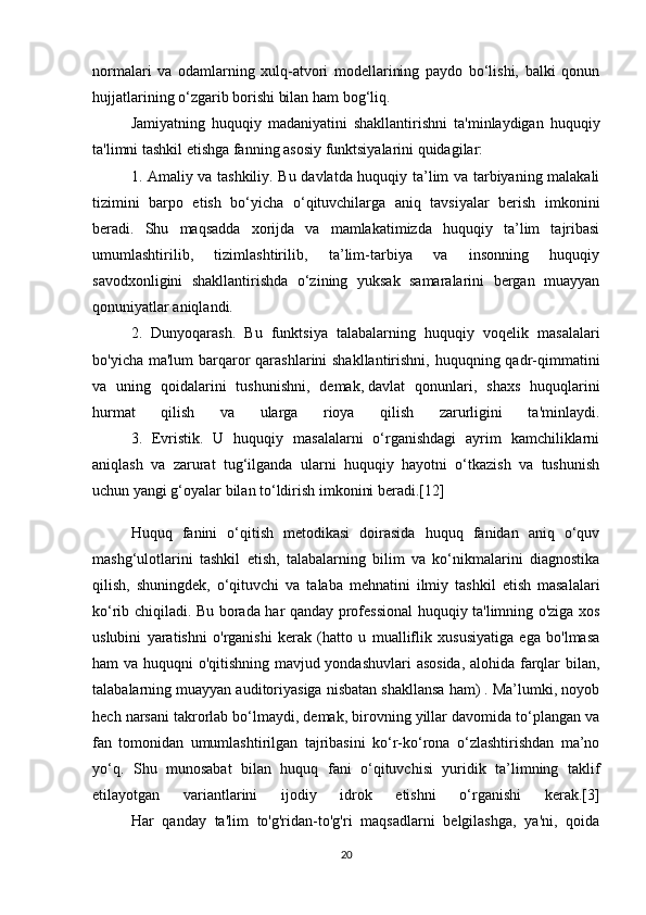 normalari   va   odamlarning   xulq-atvori   modellarining   paydo   bo‘lishi,   balki   qonun
hujjatlarining o‘zgarib borishi bilan ham bog‘liq. 
Jamiyatning   huquqiy   madaniyatini   shakllantirishni   ta'minlaydigan   huquqiy
ta'limni tashkil etishga fanning asosiy funktsiyalarini quidagilar:
1. Amaliy va tashkiliy. Bu davlatda huquqiy ta’lim va tarbiyaning malakali
tizimini   barpo   etish   bo‘yicha   o‘qituvchilarga   aniq   tavsiyalar   berish   imkonini
beradi.   Shu   maqsadda   xorijda   va   mamlakatimizda   huquqiy   ta’lim   tajribasi
umumlashtirilib,   tizimlashtirilib,   ta’lim-tarbiya   va   insonning   huquqiy
savodxonligini   shakllantirishda   o‘zining   yuksak   samaralarini   bergan   muayyan
qonuniyatlar aniqlandi. 
2.   Dunyoqarash.   Bu   funktsiya   talabalarning   huquqiy   voqelik   masalalari
bo'yicha ma'lum barqaror qarashlarini shakllantirishni, huquqning qadr-qimmatini
va   uning   qoidalarini   tushunishni,   demak,   davlat   qonunlari ,   shaxs   huquqlarini
hurmat   qilish   va   ularga   rioya   qilish   zarurligini   ta'minlaydi.
  3.   Evristik.   U   huquqiy   masalalarni   o‘rganishdagi   ayrim   kamchiliklarni
aniqlash   va   zarurat   tug‘ilganda   ularni   huquqiy   hayotni   o‘tkazish   va   tushunish
uchun yangi g‘oyalar bilan to‘ldirish imkonini beradi.[12]
Huquq   fanini   o‘qitish   metodikasi   doirasida   huquq   fanidan   aniq   o‘quv
mashg‘ulotlarini   tashkil   etish,   talabalarning   bilim   va   ko‘nikmalarini   diagnostika
qilish,   shuningdek,   o‘qituvchi   va   talaba   mehnatini   ilmiy   tashkil   etish   masalalari
ko‘rib chiqiladi. Bu borada har qanday professional  huquqiy ta'limning o'ziga xos
uslubini   yaratishni   o'rganishi   kerak   (hatto   u   mualliflik   xususiyatiga   ega   bo'lmasa
ham va huquqni o'qitishning mavjud yondashuvlari asosida, alohida farqlar bilan,
talabalarning muayyan auditoriyasiga nisbatan shakllansa ham) . Ma’lumki, noyob
hech narsani takrorlab bo‘lmaydi, demak, birovning yillar davomida to‘plangan va
fan   tomonidan   umumlashtirilgan   tajribasini   ko‘r-ko‘rona   o‘zlashtirishdan   ma’no
yo‘q.   Shu   munosabat   bilan   huquq   fani   o‘qituvchisi   yuridik   ta’limning   taklif
etilayotgan   variantlarini   ijodiy   idrok   etishni   o‘rganishi   kerak.[3]
  Har   qanday   ta'lim   to'g'ridan-to'g'ri   maqsadlarni   belgilashga,   ya'ni,   qoida
20 