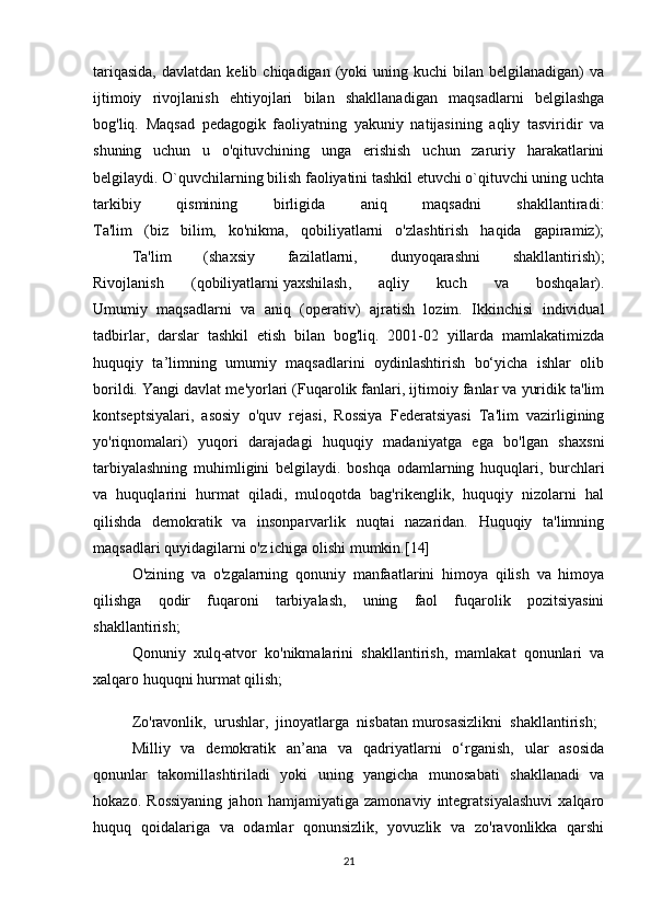 tariqasida,  davlatdan  kelib  chiqadigan   (yoki  uning  kuchi  bilan  belgilanadigan)  va
ijtimoiy   rivojlanish   ehtiyojlari   bilan   shakllanadigan   maqsadlarni   belgilashga
bog'liq.   Maqsad   pedagogik   faoliyatning   yakuniy   natijasining   aqliy   tasviridir   va
shuning   uchun   u   o'qituvchining   unga   erishish   uchun   zaruriy   harakatlarini
belgilaydi. O`quvchilarning bilish faoliyatini tashkil etuvchi o`qituvchi uning uchta
tarkibiy   qismining   birligida   aniq   maqsadni   shakllantiradi:
Ta'lim   (biz   bilim,   ko'nikma,   qobiliyatlarni   o'zlashtirish   haqida   gapiramiz);
  Ta'lim   (shaxsiy   fazilatlarni,   dunyoqarashni   shakllantirish);
Rivojlanish   (qobiliyatlarni   yaxshilash ,   aqliy   kuch   va   boshqalar).
Umumiy   maqsadlarni   va   aniq   (operativ)   ajratish   lozim.   Ikkinchisi   individual
tadbirlar,   darslar   tashkil   etish   bilan   bog'liq.   2001-02   yillarda   mamlakatimizda
huquqiy   ta’limning   umumiy   maqsadlarini   oydinlashtirish   bo‘yicha   ishlar   olib
borildi. Yangi davlat me'yorlari (Fuqarolik fanlari, ijtimoiy fanlar va yuridik ta'lim
kontseptsiyalari,   asosiy   o'quv   rejasi,   Rossiya   Federatsiyasi   Ta'lim   vazirligining
yo'riqnomalari)   yuqori   darajadagi   huquqiy   madaniyatga   ega   bo'lgan   shaxsni
tarbiyalashning   muhimligini   belgilaydi.   boshqa   odamlarning   huquqlari,   burchlari
va   huquqlarini   hurmat   qiladi,   muloqotda   bag'rikenglik,   huquqiy   nizolarni   hal
qilishda   demokratik   va   insonparvarlik   nuqtai   nazaridan.   Huquqiy   ta'limning
maqsadlari quyidagilarni o'z ichiga olishi mumkin.[14] 
O'zining   va   o'zgalarning   qonuniy   manfaatlarini   himoya   qilish   va   himoya
qilishga   qodir   fuqaroni   tarbiyalash,   uning   faol   fuqarolik   pozitsiyasini
shakllantirish;
  Qonuniy   xulq-atvor   ko'nikmalarini   shakllantirish,   mamlakat   qonunlari   va
xalqaro huquqni hurmat qilish; 
  Zo'ravonlik,   urushlar,   jinoyatlarga   nisbatan   murosasizlikni   shakllantirish;  
  Milliy   va   demokratik   an’ana   va   qadriyatlarni   o‘rganish,   ular   asosida
qonunlar   takomillashtiriladi   yoki   uning   yangicha   munosabati   shakllanadi   va
hokazo.   Rossiyaning   jahon   hamjamiyatiga   zamonaviy   integratsiyalashuvi   xalqaro
huquq   qoidalariga   va   odamlar   qonunsizlik,   yovuzlik   va   zo'ravonlikka   qarshi
21 