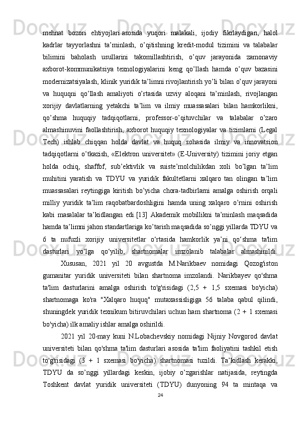 mehnat   bozori   ehtiyojlari   asosida   yuqori   malakali ,   ijodiy   fikrlaydigan,   halol
kadrlar   tayyorlashni   ta’minlash,   o’qitishning   kredit-modul   tizimini   va   talabalar
bilimini   baholash   usullarini   takomillashtirish,   o’quv   jarayonida   zamonaviy
axborot-kommunikatsiya   texnologiyalarini   keng   qo’llash   hamda   o’quv   bazasini
modernizatsiyalash, klinik yuridik ta’limni rivojlantirish yo’li bilan o’quv jarayoni
va   huquqni   qo’llash   amaliyoti   o’rtasida   uzviy   aloqani   ta’minlash,   rivojlangan
xorijiy   davlatlarning   yetakchi   ta’lim   va   ilmiy   muassasalari   bilan   hamkorlikni,
qo’shma   huquqiy   tadqiqotlarni,   professor-o’qituvchilar   va   talabalar   o’zaro
almashinuvini   faollashtirish,   axborot   huquqiy   texnologiyalar   va   tizimlarni   (Legal
Tech)   ishlab   chiqqan   holda   davlat   va   huquq   sohasida   ilmiy   va   innovatsion
tadqiqotlarni   o’tkazish,   «Elektron   universitet»   (E-University)   tizimini   joriy   etgan
holda   ochiq,   shaffof,   sub’ektivlik   va   suiste’molchilikdan   xoli   bo’lgan   ta’lim
muhitini   yaratish   va   TDYU   va   yuridik   fakultetlarni   xalqaro   tan   olingan   ta’lim
muassasalari   reytingiga   kiritish   bo’yicha   chora-tadbirlarni   amalga   oshirish   orqali
milliy   yuridik   ta’lim   raqobatbardoshligini   hamda   uning   xalqaro   o’rnini   oshirish
kabi   masalalar   ta’kidlangan   edi.[13]   Akademik   mobillikni   ta’minlash   maqsadida
hamda ta’limni jahon standartlariga ko’tarish maqsadida so’nggi yillarda TDYU va
6   ta   nufuzli   xorijiy   universitetlar   o‘rtasida   hamkorlik   ya’ni   qo‘shma   ta'lim
dasturlari   yo‘lga   qo‘yilib,   shartnomalar   imzolanib   talabalar   almashinildi.
  Xususan,   2021   yil   20   avgustda   M.Narikbaev   nomidagi   Qozog'iston
gumanitar   yuridik   universiteti   bilan   shartnoma   imzolandi.   Narikbayev   qo'shma
ta'lim   dasturlarini   amalga   oshirish   to'g'risidagi   (2,5   +   1,5   sxemasi   bo'yicha)
shartnomaga   ko'ra   "Xalqaro   huquq"   mutaxassisligiga   56   talaba   qabul   qilindi,
shuningdek yuridik texnikum bitiruvchilari  uchun ham  shartnoma (2 + 1 sxemasi
bo'yicha) ilk amaliy ishlar amalga oshirildi.
2021   yil   20-may   kuni   N.Lobachevskiy   nomidagi   Nijniy   Novgorod   davlat
universiteti   bilan   qo'shma   ta'lim   dasturlari   asosida   ta'lim   faoliyatini   tashkil   etish
to'g'risidagi   (3   +   1   sxemasi   bo'yicha)   shartnomasi   tuzildi.   Ta’kidlash   kerakki,
TDYU   da   so’nggi   yillardagi   keskin,   ijobiy   o’zgarishlar   natijasida,   reytingda
Toshkent   davlat   yuridik   universiteti   (TDYU)   dunyoning   94   ta   mintaqa   va
24 
