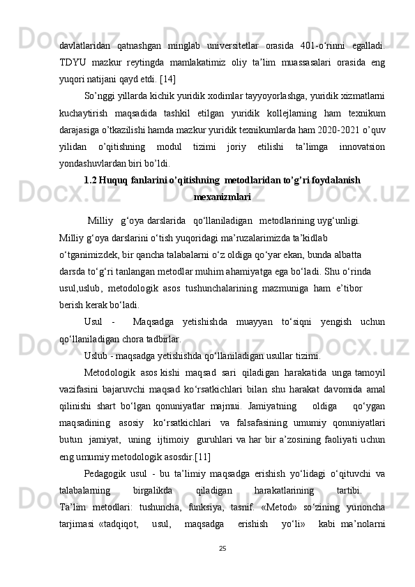 davlatlaridan   qatnashgan   minglab   universitetlar   orasida   401-o rinni   egalladi.ʻ
TDYU   mazkur   reytingda   mamlakatimiz   oliy   ta lim   muassasalari   orasida   eng	
ʼ
yuqori natijani qayd etdi. [14]
So’nggi yillarda kichik yuridik xodimlar tayyoyorlashga, yuridik xizmatlarni
kuchaytirish   maqsadida   tashkil   etilgan   yuridik   kollejlarning   ham   texnikum
darajasiga o’tkazilishi hamda mazkur yuridik texnikumlarda ham 2020-2021 o’quv
yilidan   o’qitishning   modul   tizimi   joriy   etilishi   ta’limga   innovatsion
yondashuvlardan biri bo’ldi.
1.2 Huquq fanlarini o’qitishning  metodlaridan to’g’ri foydalanish
mexanizmlari	
           Milliy   g‘oya 	darslarida   qo‘llaniladigan   metodlarining 
uyg‘unligi.  
Milliy g‘oya darslarini o‘tish yuqoridagi ma’ruzalarimizda ta’kidlab 	
o‘tganimizdek, bir qancha talabalarni o‘z oldiga qo‘yar ekan, bunda albatta 
darsda to‘g‘ri tanlangan metodlar muhim ahamiyatga ega bo‘ladi. Shu o‘rinda 
usul,uslub,  metodologik  asos  tushunchalarining  mazmuniga  ham  e’tibor 
berish kerak bo‘ladi.
  Usul   -     Maqsadga   yetishishda   muayyan   to‘siqni   yengish   uchun
qo‘llaniladigan   chora tadbirlar.
  Uslub - maqsadga yetishishda qo‘llaniladigan usullar tizimi.
Metodologik  asos   kishi  maqsad  sari  qiladigan  harakatida  unga 	
tamoyil	
vazifasini   bajaruvchi   maqsad   ko‘rsatkichlari   bilan   shu   harakat  
davomida   amal
qilinishi   shart   bo‘lgan   qonuniyatlar   majmui.   Jamiyatning       oldiga       qo‘ygan
maqsadining     asosiy     ko‘rsatkichlari     va    	
falsafasining   umumiy   qonuniyatlari	
butun   jamiyat,   uning   ijtimoiy  
 	guruhlari  va  har  bir  a’zosining  faoliyati  uchun	
eng umumiy metodologik 
asosdir.[11]
    	Pedagogik   usul   -   bu   ta’limiy   maqsadga   erishish   yo‘lidagi   o‘qituvchi   va
talabalarning   birgalikda   qiladigan   harakatlarining   tartibi.  	
Ta’lim   metodlari:   tushuncha,   funksiya,   tasnif.   «Metod»   so‘zining  
yunoncha
tarjimasi  	
«tadqiqot,       usul,       maqsadga       erishish       yo‘li»       kabi  	ma’nolarni
25 