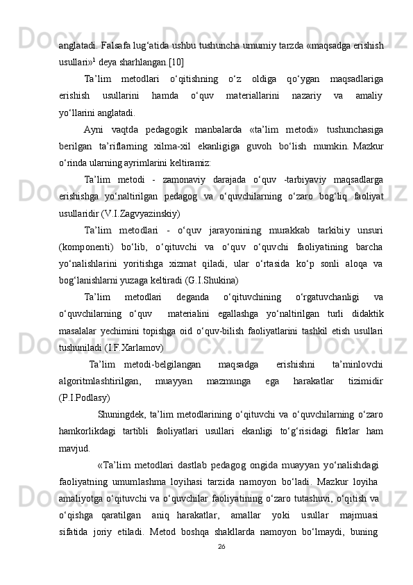 anglatadi. Falsafa lug‘atida ushbu tushuncha umumiy tarzda «maqsadga erishish
usullari» 1
 deya sharhlangan.[10]	
Ta’lim     metodlari     o‘qitishning     o‘z     oldiga     qo‘ygan     maqsadlariga
erishish       usullarini       hamda       o‘quv       materiallarini       nazariy       va       amaliy
yo‘llarini anglatadi.
Ayni   vaqtda   pedagogik   manbalarda   «ta’lim   metodi»   tushunchasiga	
berilgan   ta’riflarning    xilma-xil    ekanligiga    guvoh    bo‘lish   mumkin.  
Mazkur
o‘rinda ularning ayrimlarini keltiramiz:
Ta’lim   metodi   -   zamonaviy   darajada   o‘quv   -tarbiyaviy   maqsadlarga
erishishga   yo‘naltirilgan   pedagog   va   o‘quvchilarning   o‘zaro   bog‘liq   faoliyat
usullaridir (V.I.Zagvyazinskiy)	
Ta’lim   metodlari   -   o‘quv   jarayonining   murakkab   tarkibiy   unsuri
(komponenti)   bo‘lib,   o‘qituvchi   va   o‘quv   o‘quvchi   faoliyatining   barcha
yo‘nalishlarini   yoritishga   xizmat   qiladi,   ular   o‘rtasida   ko‘p   sonli   aloqa   va
bog‘lanishlarni yuzaga keltiradi (G.I.Shukina)
Ta’lim   metodlari   deganda   o‘qituvchining   o‘rgatuvchanligi   va
o‘quvchilarning   o‘quv     materialini   egallashga   yo‘naltirilgan   turli   didaktik
masalalar   yechimini   topishga   oid   o‘quv-bilish   faoliyatlarini   tashkil   etish   usullari
tushuniladi (I.F.Xarlamov)	
 	Ta’lim   metodi	-belgilangan     maqsadga     erishishni     ta’minlovchi	
algoritmlashtirilgan,       muayyan       mazmunga       ega       harakatlar       tizimidir
(P.I.Podlasy)
                    Shuningdek,   ta’lim   metodlarining   o‘qituvchi   va   o‘quvchilarning   o‘zaro
hamkorlikdagi   tartibli   faoliyatlari   usullari   ekanligi   to‘g‘risidagi   fikrlar   ham
mavjud.
                  «Ta’lim   metodlari   dastlab   pedagog   ongida   muayyan   yo‘nalishdagi  
faoliyatning   umumlashma   loyihasi   tarzida   namoyon   bo‘ladi.   Mazkur   loyiha  
amaliyotga  o‘qituvchi   va   o‘quvchilar   faoliyatining   o‘zaro   tutashuvi,   o‘qitish   va  
o‘qishga     qaratilgan       aniq     harakatlar,       amallar       yoki       usullar       majmuasi  
sifatida   joriy   etiladi.   Metod   boshqa   shakllarda   namoyon   bo‘lmaydi,   buning  
26 