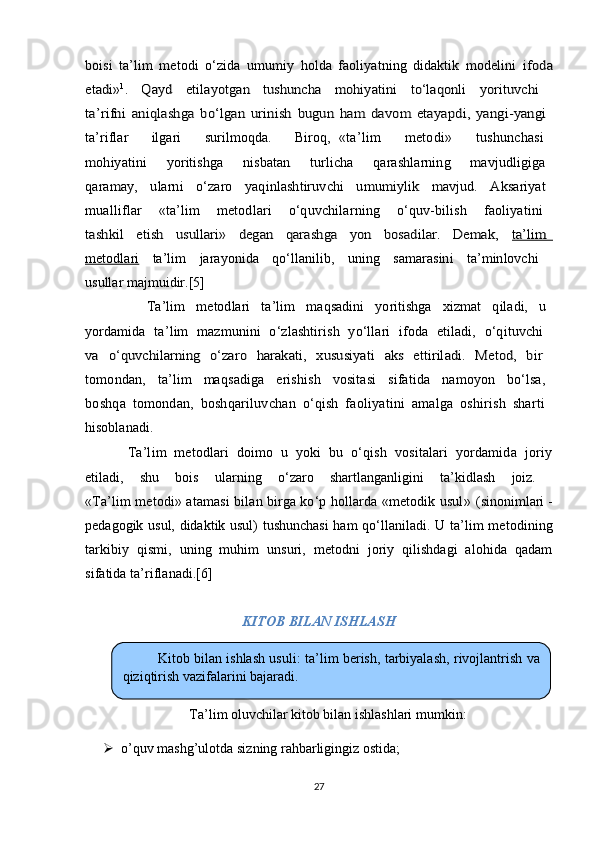 boisi   ta’lim   metodi   o‘zida   umumiy   holda   faoliyatning   didaktik   modelini  ifoda	
etadi»	1.   Qayd   etilayotgan   tushuncha   mohiyatini   to‘laqonli   yorituvchi  	
ta’rifni   aniqlashga   bo‘lgan   urinish   bugun   ham   davom   etayapdi,   yangi-yangi  
ta’riflar       ilgari       surilmoqda.       Biroq,  
«ta’lim       metodi»       tushunchasi  
mohiyatini       yoritishga       nisbatan       turlicha       qarashlarning       mavjudligiga  
qaramay,     ularni     o‘zaro     yaqinlashtiruvchi     umumiylik     mavjud.     Aksariyat  
mualliflar     «ta’lim     metodlari     o‘quvchilarning     o‘quv-bilish     faoliyatini  
tashkil     etish     usullari»     degan     qarashga     yon     bosadilar.     Demak,    	ta’lim  	
metodlari	  ta’lim   jarayonida   qo‘llanilib,   uning   samarasini   ta’minlovchi  
usullar majmuidir.[5]	
                      Ta’lim     metodlari     ta’lim     maqsadini     yoritishga     xizmat     qiladi,     u  
yordamida   ta’lim   mazmunini   o‘zlashtirish   yo‘llari   ifoda   etiladi,   o‘qituvchi  
va   o‘quvchilarning   o‘zaro   harakati,   xususiyati   aks   ettiriladi.   Metod,   bir  
tomondan,     ta’lim     maqsadiga     erishish     vositasi     sifatida     namoyon     bo‘lsa,  
boshqa   tomondan,   boshqariluvchan   o‘qish   faoliyatini   amalga   oshirish   sharti  
hisoblanadi.
  Ta’lim   metodlari   doimo   u   yoki   bu   o‘qish   vositalari   yordamida   joriy
etiladi,   shu   bois   ularning   o‘zaro   shartlanganligini   ta’kidlash   joiz.  
«Ta’lim metodi» atamasi bilan birga ko‘p hollarda «metodik usul»  (sinonimlari -
pedagogik usul, didaktik usul) tushunchasi  ham qo‘llaniladi.   U ta’lim metodining
tarkibiy   qismi,   uning   muhim   unsuri,   metodni   joriy   qilishdagi   alohida   qadam
sifatida ta’riflanadi.[6]
KITOB BILAN ISHLASH
Ta’lim oluvchilar kitob bilan ishlashlari mumkin:
 o’quv mashg’ulotda sizning rahbarligingiz ostida;
27Kitob bilan ishlash usuli :  ta’lim berish ,  tarbiyalash ,  rivojlantrish va
qiziqtirish vazifalarini bajaradi. 