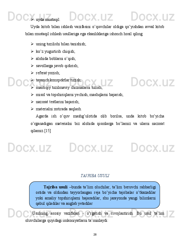  uyda m ustaqil.
Uyda   kitob   bilan   ishlash   vazifasini   o’quvchilar   oldiga   qo’yishdan   avval   kitob
bilan mustaqil ishlash usullariga ega ekanliklariga ishonch hosil qiling:
 uning tuzilishi bilan tanishish;
 k o’ z yugurtirib chiqish;
 alo h ida boblarni  o’ qish;
 savollarga javob qidirish;
 referat yozish;
 tayanch konspektlar tuzish;  
 mantiqiy   tuzilmaviy  chizmalarni  tuzish;
 misol va topshiriqlarni yechish, mashqlarni bajarish;
 nazorat testlarini bajarish;
 materialni xotirada saqlash.
Agarda   ish   o’quv   mashg’ulotida   olib   borilsa,   unda   kitob   bo’yicha
o’rganadigan   materialni   biz   alohida   qismlarga   bo’lamiz   va   ularni   nazorat
qilamiz. [ 15 ]
TAJRIBA USULI
Usulning   asosiy   vazifalari   -   o’rgatish   va   rivojlantirish.   Bu   usul   ta’lim
oluvchilarga quyidagi imkoniyatlarni ta’minlaydi:
28Tajriba   usuli   – bunda   ta’lim   oluchilar ,   ta’lim   beruvchi   rahbarligi
ostida   va   oldindan   tayyorlangan   reja   bo’yicha   tajribalar   o’tkazadilar
yoki   amaliy   topshiriqlarni   bajaradilar,   shu   jarayonda   yangi   bilimlarni
qabul qiladilar va anglab yetadilar  