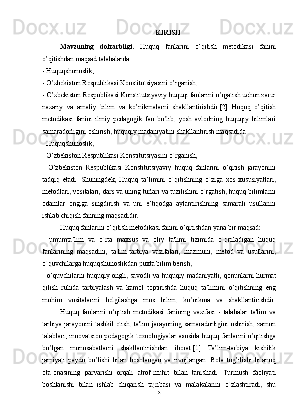 KIRISH
Mavzuning   dolzarbligi.   Huquq   fanlarini   o‘qitish   metodikasi   fanini
o’qitishdan maqsad talabalarda:
- Huquqshunoslik,
- O’zbekiston Respublikasi Konstitutsiyasini o’rganish,
- O’zbekiston Respublikasi Konstitutsiyaviy huquqi fanlarini o’rgatish uchun zarur
nazariy   va   amaliy   bilim   va   ko’nikmalarni   shakllantirishdir.[2]   Huquq   o’qitish
metodikasi   fanini   ilmiy   pedagogik   fan   bo’lib,   yosh   avlodning   huquqiy   bilimlari
samaradorligini oshirish, huquqiy madaniyatini shakllantirish maqsadida
- Huquqshunoslik,
- O’zbekiston Respublikasi Konstitutsiyasini o’rganish,
-   O’zbekiston   Respublikasi   Konstitutsiyaviy   huquq   fanlarini   o’qitish   jarayonini
tadqiq   etadi.   Shuningdek,   Huquq   ta’limini   o’qitishning   o’ziga   xos   xususiyatlari,
metodlari, vositalari, dars va uning turlari va tuzilishini o’rgatish, huquq bilimlarni
odamlar   ongiga   singdirish   va   uni   e’tiqodga   aylantirishning   samarali   usullarini
ishlab chiqish fanning maqsadidir.
Huquq fanlarini o‘qitish metodikasi fanini o’qitishdan yana bir maqsad:
-   umumta’lim   va   o’rta   maxsus   va   oliy   ta'limi   tizimida   o’qitiladigan   huquq
fanlarining   maqsadini,   ta'lim-tarbiya   vazifalari,   mazmuni,   metod   va   usullarini,
o’quvchilarga huquqshunoslikdan puxta bilim berish;
- o’quvchilarni huquqiy ongli, savodli va huquqiy madaniyatli, qonunlarni hurmat
qilish   ruhida   tarbiyalash   va   kamol   toptirishda   huquq   ta’limini   o’qitishning   eng
muhim   vositalarini   belgilashga   mos   bilim,   ko’nikma   va   shakllantirishdir.
  Huquq   fanlarini   o‘qitish   metodikasi   fanining   vazifasi   -   talabalar   ta'lim   va
tarbiya   jarayonini   tashkil   etish,   ta'lim   jarayoning   samaradorligini   oshirish,   zamon
talablari, innovatsion pedagogik texnologiyalar  asosida  huquq fanlarini  o’qitishga
bo’lgan   munosabatlarni   shakllantirishdan   iborat.[1]   Ta’lim-tarbiya   kishilik
jamiyati   paydo   bo’lishi   bilan   boshlangan   va   rivojlangan.   Bola   tug’ilishi   bilanoq
ota-onasining   parvarishi   orqali   atrof-muhit   bilan   tanishadi.   Turmush   faoliyati
boshlanishi   bilan   ishlab   chiqarish   tajribasi   va   malakalarini   o’zlashtiradi,   shu
3 