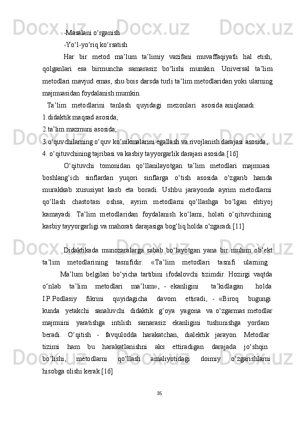 -Masalani o‘rganish
-Yo‘l-yo‘riq ko‘rsatish
  Har   bir   metod   ma’lum   ta’limiy   vazifani   muvaffaqiyatli   hal   etish,qolganlari   esa   birmuncha   samarasiz   bo‘lishi   mumkin.  	Universal   ta’lim	
metodlari mavjud emas, shu bois darsda turli ta’lim metodlaridan yoki 
ularning
majmuasidan foydalanish mumkin.
Ta’lim   metodlarini   tanlash   quyidagi   mezonlari   asosida  aniqlanadi:
1. didaktik maqsad asosida;
2. ta’lim mazmuni asosida;
3. o‘quvchilarning o‘quv ko‘nikmalarini egallash va rivojlanish darajasi   asosida;
4.  o‘qituvchining tajribasi va kasbiy tayyorgarlik darajasi asosida.[16]	
O‘qituvchi   tomonidan   qo‘llanilayotgan   ta’lim   metodlari   majmuasi  	
boshlang‘ich     sinflardan     yuqori     sinflarga     o‘tish     asosida     o‘zgarib     hamda  
murakkab   xususiyat   kasb   eta   boradi.   Ushbu   jarayonda   ayrim   metodlarni  
qo‘llash    chastotasi    oshsa,    ayrim    metodlarni  qo‘llashga    bo‘lgan    ehtiyoj  
kamayadi.   Ta’lim   metodlaridan   foydalanish   ko‘lami,   holati   o‘qituvchining  
kasbiy tayyorgarligi va mahorati darajasiga bog‘liq holda o‘zgaradi.[11]	
Didaktikada   munozaralarga   sabab   bo‘layotgan   yana   bir   muhim   ob’ekt  
ta’lim   metodlarining   tasnifidir.   «Ta’lim   metodlari   tasnifi   ularning  
  Ma’lum   belgilari   bo‘yicha   tartibini   ifodalovchi   tizimdir.   Hozirgi   vaqtda  	
o‘nlab     ta’lim     metodlari     ma’lum»,  
-   ekanligini       ta’kidlagan       holda  
I.P.Podlasiy     fikrini     quyidagicha     davom     ettiradi,   -   «Biroq     bugungi  
kunda     yetakchi     sanaluvchi     didaktik     g‘oya     yagona     va   o‘zgarmas   metodlar  
majmuini   yaratishga   intilish   samarasiz   ekanligini   tushunishga   yordam  
beradi.   O‘qitish   -   favqulodda   harakatchan,   dialektik   jarayon.   Metodlar  
tizimi   ham   bu   harakatlanishni   aks   ettiradigan   darajada   jo‘shqin  
bo‘lishi,     metodlarni     qo‘llash     amaliyotidagi     doimiy     o‘zgarishlarni  
hisobga olishi kerak.[16]
35 