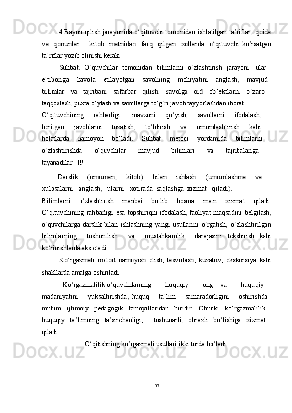 4.Bayon qilish jarayonida o‘qituvchi tomonidan ishlatilgan ta’riflar,  qoida	
va   qonunlar        kitob   matnidan     farq    qilgan     xollarda    o‘qituvchi  
ko’rsatgan
ta’riflar yozib olinishi kerak.
Suhbat.   O‘quvchilar   tomonidan   bilimlarni   o‘zlashtirish   jarayoni:   ular  
e’tiboriga       havola       etilayotgan       savolning       mohiyatini       anglash,       mavjud  
bilimlar   va   tajribani   safarbar   qilish,   savolga   oid   ob’ektlarni   o‘zaro  
taqqoslash, puxta o‘ylash va savollarga to‘g‘ri javob tayyorlashdan iborat.
O‘qituvchining   rahbarligi:   mavzuni   qo‘yish,   savollarni   ifodalash,  
berilgan   javoblarni   tuzatish,   to‘ldirish   va   umumlashtirish   kabi  
holatlarda   namoyon   bo‘ladi.   Suhbat   metodi   yordamida   bilimlarni  
o‘zlashtirishda   o‘quvchilar   mavjud   bilimlari   va   tajribalariga  
tayanadilar.[ 19]
Darslik  	
(umuman,   kitob)   bilan   ishlash  	(umumlashma   va  
xulosalarni   anglash,   ularni   xotirada  saqlashga  xizmat   qiladi).
Bilimlarni       o‘zlashtirish       manbai       bo‘lib       bosma       matn       xizma t       qiladi.	
O‘qituvchining   rahbarligi   esa   topshiriqni   ifodalash,   faoliyat   maqsadini  
belgilash,
o‘quvchilarga   darslik   bilan   ishlashning   yangi   usullarini   o‘rgatish,   o‘zlashtirilgan
bilimlarning     tushunilish     va     mustahkamlik     darajasini   tekshirish   kabi
ko‘rinishlarda aks etadi.	
Ko‘rgazmali   metod   namoyish   etish,   tasvirlash,   kuzatuv,   ekskursiya  
kabi
shakllarda amalga oshiriladi.  
Ko‘rgazmalilik-o‘quvchilarning     huquqiy     ong   va     huquqiy  
madaniyatini       yuksaltirishda,   huquq       ta’lim       samaradorligini       oshirishda  
muhim   ijtimoiy   pedagogik   tamoyillaridan   biridir.   Chunki   ko‘rgazmalilik  
huquqiy   ta’limning   ta’sirchanligi,     tushunarli,   obrazli   bo‘lishiga   xizmat  
qiladi.
O‘qitishning ko’rgazmali usullari ikki turda bo‘ladi:
37 