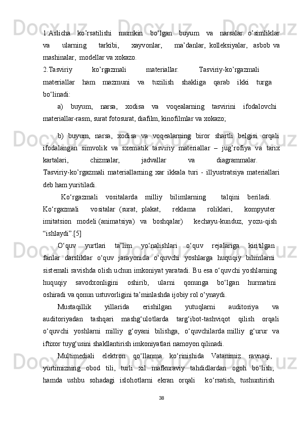 1.Aslicha     ko’rsatilishi     mumkin     bo‘lgan     buyum     va     narsalar:	 o’simliklar	
va         ularning         tarkibi,         xayvonlar,         ma’danlar,  kolleksiyalar,     asbob   va
mashinalar,  modellar va xokazo.
2.Tasviriy   ko’rgazmali   materiallar.   Tasviriy-ko’rgazmali  
materiallar   ham   mazmuni   va   tuzilish   shakliga   qarab   ikki   turga  
bo‘linadi:	
a)      buyum,      narsa,      xodisa     va      voqealarning      tasvirini      ifodalovchi  
materiallar-rasm, surat fotosurat, diafilm, kinofilmlar va xokazo;
b)   buyum,   narsa,   xodisa   va   voqealarning   biror   shartli   belgisi   orqali
ifodalangan   simvolik   va   sxematik   tasviriy   materiallar   –   jug’rofiya   va   tarix
kartalari,   chizmalar,   jadvallar   va   diagrammalar.  	
Tasviriy-ko’rgazmali   materiallarning   xar   ikkala   turi   -   illyustratsiya  
materiallari
deb ham yuritiladi.
Ko‘rgazmali   vositalarda   milliy   bilimlarning     talqini   beriladi.  
Ko‘rgazmali       vositalar   (surat,   plakat,       reklama       roliklari,       kompyuter  
imitatsion   modeli  (animatsiya)   va   boshqalar)      kechayu-kunduz,   yozu-qish 
“ishlaydi”.[5]	
O‘quv     yurtlari     ta’lim     yo‘nalishlari     o‘quv     rejalariga     kiritilgan  	
fanlar   darsliklar   o‘quv   jarayonida   o‘quvchi   yoshlarga   huquqiy   bilimlarni  
sistemali ravishda olish uchun imkoniyat yaratadi. Bu esa o‘quvchi yoshlarning 
huquqiy       savodxonligini       oshirib,       ularni       qonunga       bo‘lgan       hurmatini  
oshiradi va qonun ustuvorligini ta’minlashda ijobiy rol o‘ynaydi.	
Mustaqillik       yillarida       erishilgan       yutuqlarni       auditoriya       va
auditoriyadan     tashqari     mashg‘ulotlarda     targ‘ibot-tashviqot     qilish     orqali	
o‘quvchi    yoshlarni   milliy    g‘oyani    bilishga,   o‘quvchilarda  milliy   g‘urur   va
iftixor tuyg‘usini shakllantirish imkoniyatlari namoyon qilinadi.	
Multimediali   elektron   qo‘llanma   ko‘rinishida   Vatanimiz   ravnaqi,  	
yurtimizning   obod   tili,   turli   xil   mafkuraviy   tahdidlardan   ogoh   bo‘lish,  
hamda   ushbu   sohadagi   islohotlarni   ekran   orqali     ko‘rsatish,   tushuntirish  
38 