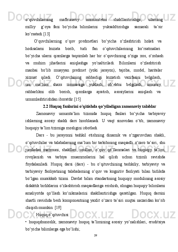 o‘quvchilarning       mafkuraviy       immunitetni       shakllantirishga,       ularning  milliy     g‘oya   fani   bo‘yicha   bilimlarini     yuksakltirishga     samarali     ta’sir  
ko‘rsatadi.[13]
O‘quvchilarning   o‘quv   predmetlari   bo‘yicha   o‘zlashtirish   holati   va  
hodisalarni   kuzata   borib,   turli   fan   o‘qituvchilarining   ko‘rsatmalari  
bo‘yicha   ularni   qismlarga   taqsimlab   har   bir   o‘quvchining   o‘ziga   xos,   o‘xshash  
va   muhim   jihatlarini   aniqlashga   yo‘naltiriladi.   Bilimlarni   o‘zlashtirish  
manbai   bo‘lib   muayyan   predmet   (yoki   jarayon),   tajriba,   model,   haritalar  
xizmat   qiladi.   O‘qituvchining   rahbarligi   kuzatish   vazifasini   belgilash,  
uni   ma’lum   shaxs   zimmasiga   yuklash,   ob’ektni   belgilash,   umumiy  
rahbarlikni   olib   borish,   qismlarga   ajratish,   asosiylarini   aniqlash   va  
umumlashtirishdan iboratdir.[15]
2.2 Huquq fanlarini o’qitishda qo’yiladigan zamonaviy talablar
  Zamonaviy   umumta’lim   tizimida   huquq   fanlari   bo‘yicha   tarbiyaviy
ishlarning   asosiy   shakli   dars   hisoblanadi.   U   vaqt   sinovidan   o‘tib,   zamonaviy
huquqiy ta’lim tizimiga mosligini isbotladi.
   Dars   -   bu   jarayonni   tashkil   etishning   dinamik   va   o‘zgaruvchan   shakli,
o‘qituvchilar   va   talabalarning   ma’lum   bir   tarkibining   maqsadli   o‘zaro   ta’siri,   shu
jumladan   mazmuni,   shakllari,   usullari,   o‘quv   qo‘llanmalari   va   huquqiy   ta’lim,
rivojlanish   va   tarbiya   muammolarini   hal   qilish   uchun   tizimli   ravishda
foydalaniladi.   Huquq   darsi   (dars)   -   bu   o‘qituvchining   tashkiliy,   tarbiyaviy   va
tarbiyaviy   faoliyatining   talabalarning   o‘quv   va   kognitiv   faoliyati   bilan   birlikda
bo‘lgan   murakkab   tizimi.   Davlat   bilim   standartining   huquqiy   modulining   asosiy
didaktik birliklarini o‘zlashtirish maqsadlariga erishish, olingan huquqiy bilimlarni
amaliyotda   qo‘llash   ko‘nikmalarini   shakllantirishga   qaratilgan.   Huquq   darsini
shartli   ravishda   besh   komponentning   yaxlit   o‘zaro   ta’siri   nuqtai   nazaridan   ko‘rib
chiqish mumkin. [19]
Huquq o‘qituvchisi: 
•   huquqshunoslik,   zamonaviy   huquq   ta’limining   asosiy   yo‘nalishlari,   eruditsiya
bo‘yicha bilimlarga ega bo‘lishi;
39 