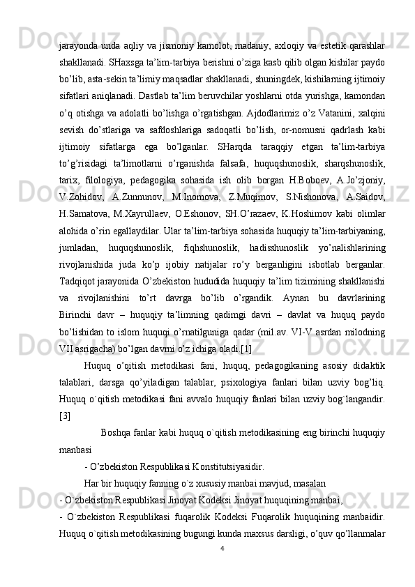 jarayonda   unda   aqliy  va   jismoniy   kamolot,  madaniy,   axloqiy  va   estetik   qarashlar
shakllanadi. SHaxsga ta’lim-tarbiya berishni o’ziga kasb qilib olgan kishilar paydo
bo’lib, asta-sekin ta’limiy maqsadlar shakllanadi, shuningdek, kishilarning ijtimoiy
sifatlari aniqlanadi. Dastlab ta’lim beruvchilar yoshlarni otda yurishga, kamondan
o’q  otishga  va  adolatli  bo’lishga   o’rgatishgan.  Ajdodlarimiz  o’z Vatanini,   xalqini
sevish   do’stlariga   va   safdoshlariga   sadoqatli   bo’lish,   or-nomusni   qadrlash   kabi
ijtimoiy   sifatlarga   ega   bo’lganlar.   SHarqda   taraqqiy   etgan   ta’lim-tarbiya
to’g’risidagi   ta’limotlarni   o’rganishda   falsafa,   huquqshunoslik,   sharqshunoslik,
tarix,   filologiya,   pedagogika   sohasida   ish   olib   borgan   H.Boboev,   A.Jo’zjoniy,
V.Zohidov,   A.Zunnunov,   M.Inomova,   Z.Muqimov,   S.Nishonova,   A.Saidov,
H.Samatova,   M.Xayrullaev,   O.Eshonov,   SH.O’razaev,   K.Hoshimov   kabi   olimlar
alohida o’rin egallaydilar. Ular ta’lim-tarbiya sohasida huquqiy ta’lim-tarbiyaning,
jumladan,   huquqshunoslik,   fiqhshunoslik,   hadisshunoslik   yo’nalishlarining
rivojlanishida   juda   ko’p   ijobiy   natijalar   ro’y   berganligini   isbotlab   berganlar.
Tadqiqot  jarayonida O’zbekiston hududida huquqiy ta’lim tizimining shakllanishi
va   rivojlanishini   to’rt   davrga   bo’lib   o’rgandik.   Aynan   bu   davrlarining
Birinchi   davr   –   huquqiy   ta’limning   qadimgi   davri   –   davlat   va   huquq   paydo
bo’lishidan   to   islom   huquqi   o’rnatilguniga   qadar   (mil.av.   VI-V   asrdan   milodning
VII asrigacha) bo’lgan davrni o’z ichiga oladi.[1]
Huquq   o’qitish   metodikasi   fani,   huquq,   pedagogikaning   asosiy   didaktik
talablari,   darsga   qo’yiladigan   talablar,   psixologiya   fanlari   bilan   uzviy   bog’liq.
Huquq o`qitish metodikasi fani avvalo huquqiy fanlari bilan uzviy bog`langandir.
[3]
                           Boshqa fanlar kabi huquq o`qitish metodikasining eng birinchi huquqiy
manbasi
- O’zbekiston Respublikasi Konstitutsiyasidir. 
Har bir huquqiy fanning o`z xususiy manbai mavjud, masalan 
- O`zbekiston Respublikasi Jinoyat Kodeksi Jinoyat huquqining manbai, 
-   O`zbekiston   Respublikasi   fuqarolik   Kodeksi   Fuqarolik   huquqining   manbaidir.
Huquq o`qitish metodikasining bugungi kunda maxsus darsligi, o’quv qo’llanmalar
4 