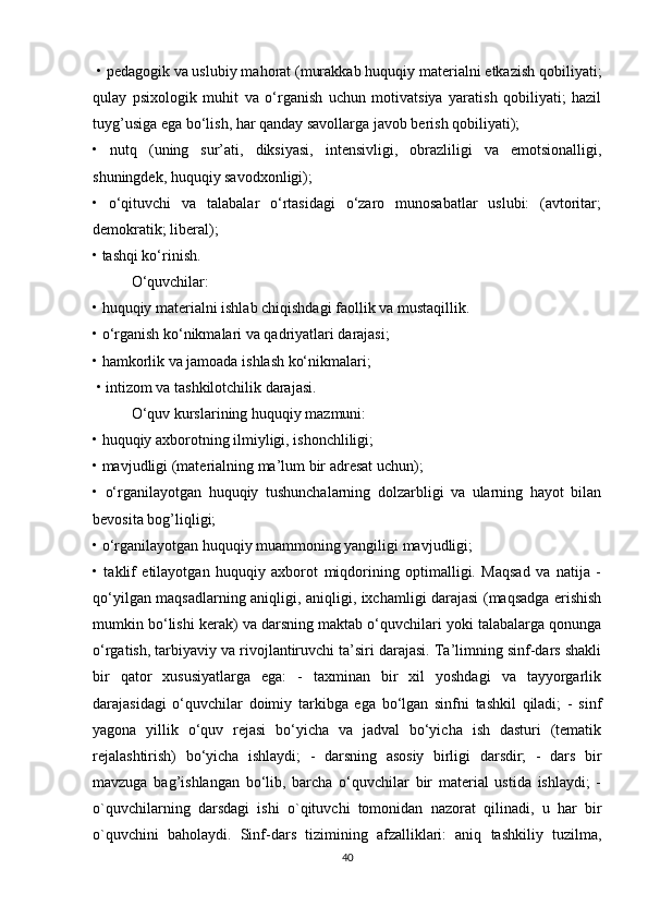  • pedagogik va uslubiy mahorat (murakkab huquqiy materialni etkazish qobiliyati;
qulay   psixologik   muhit   va   o‘rganish   uchun   motivatsiya   yaratish   qobiliyati;   hazil
tuyg’usiga ega bo‘lish, har qanday savollarga javob berish qobiliyati); 
•   nutq   (uning   sur’ati,   diksiyasi,   intensivligi,   obrazliligi   va   emotsionalligi,
shuningdek, huquqiy savodxonligi); 
•   o‘qituvchi   va   talabalar   o‘rtasidagi   o‘zaro   munosabatlar   uslubi:   (avtoritar;
demokratik; liberal); 
• tashqi ko‘rinish. 
O‘quvchilar:
• huquqiy materialni ishlab chiqishdagi faollik va mustaqillik. 
• o‘rganish ko‘nikmalari va qadriyatlari darajasi; 
• hamkorlik va jamoada ishlash ko‘nikmalari;
 • intizom va tashkilotchilik darajasi. 
O‘quv kurslarining huquqiy mazmuni: 
• huquqiy axborotning ilmiyligi, ishonchliligi; 
• mavjudligi (materialning ma’lum bir adresat uchun); 
•   o‘rganilayotgan   huquqiy   tushunchalarning   dolzarbligi   va   ularning   hayot   bilan
bevosita bog’liqligi; 
• o‘rganilayotgan huquqiy muammoning yangiligi mavjudligi; 
•   taklif   etilayotgan   huquqiy   axborot   miqdorining   optimalligi.   Maqsad   va   natija   -
qo‘yilgan maqsadlarning aniqligi, aniqligi, ixchamligi darajasi (maqsadga erishish
mumkin bo‘lishi kerak) va darsning maktab o‘quvchilari yoki talabalarga qonunga
o‘rgatish, tarbiyaviy va rivojlantiruvchi ta’siri darajasi. Ta’limning sinf-dars shakli
bir   qator   xususiyatlarga   ega:   -   taxminan   bir   xil   yoshdagi   va   tayyorgarlik
darajasidagi   o‘quvchilar   doimiy   tarkibga   ega   bo‘lgan   sinfni   tashkil   qiladi;   -   sinf
yagona   yillik   o‘quv   rejasi   bo‘yicha   va   jadval   bo‘yicha   ish   dasturi   (tematik
rejalashtirish)   bo‘yicha   ishlaydi;   -   darsning   asosiy   birligi   darsdir;   -   dars   bir
mavzuga   bag’ishlangan   bo‘lib,   barcha   o‘quvchilar   bir   material   ustida   ishlaydi;   -
o`quvchilarning   darsdagi   ishi   o`qituvchi   tomonidan   nazorat   qilinadi,   u   har   bir
o`quvchini   baholaydi.   Sinf-dars   tizimining   afzalliklari:   aniq   tashkiliy   tuzilma,
40 
