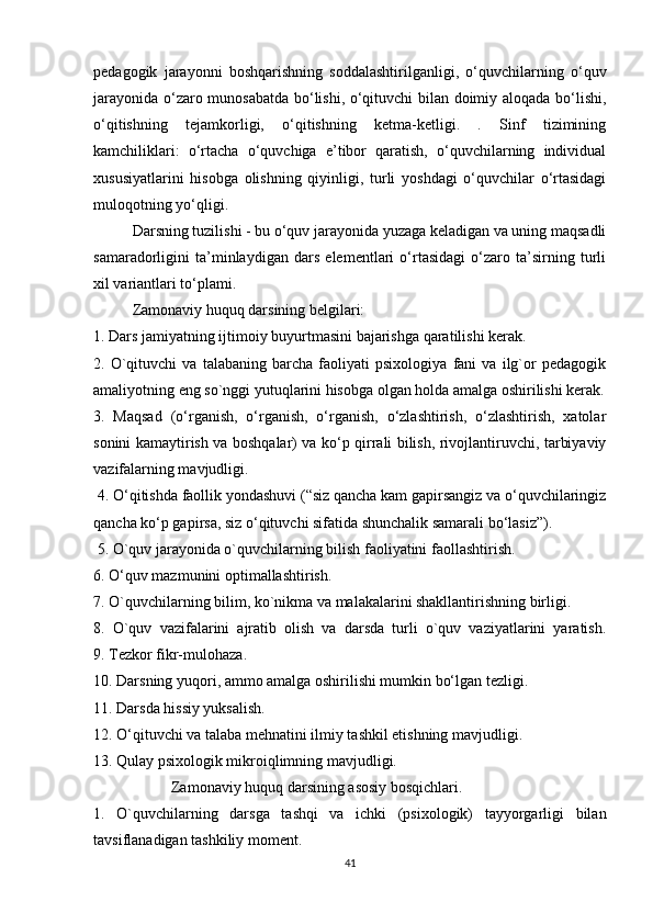 pedagogik   jarayonni   boshqarishning   soddalashtirilganligi,   o‘quvchilarning   o‘quv
jarayonida o‘zaro munosabatda bo‘lishi, o‘qituvchi bilan doimiy aloqada bo‘lishi,
o‘qitishning   tejamkorligi,   o‘qitishning   ketma-ketligi.   .   Sinf   tizimining
kamchiliklari:   o‘rtacha   o‘quvchiga   e’tibor   qaratish,   o‘quvchilarning   individual
xususiyatlarini   hisobga   olishning   qiyinligi,   turli   yoshdagi   o‘quvchilar   o‘rtasidagi
muloqotning yo‘qligi. 
  Darsning tuzilishi - bu o‘quv jarayonida yuzaga keladigan va uning maqsadli
samaradorligini   ta’minlaydigan   dars   elementlari   o‘rtasidagi   o‘zaro   ta’sirning   turli
xil variantlari to‘plami. 
Zamonaviy huquq darsining belgilari:
1. Dars jamiyatning ijtimoiy buyurtmasini bajarishga qaratilishi kerak. 
2.   O`qituvchi   va   talabaning   barcha   faoliyati   psixologiya   fani   va   ilg`or   pedagogik
amaliyotning eng so`nggi yutuqlarini hisobga olgan holda amalga oshirilishi kerak.
3.   Maqsad   (o‘rganish,   o‘rganish,   o‘rganish,   o‘zlashtirish,   o‘zlashtirish,   xatolar
sonini kamaytirish va boshqalar) va ko‘p qirrali bilish, rivojlantiruvchi, tarbiyaviy
vazifalarning mavjudligi.
 4. O‘qitishda faollik yondashuvi (“siz qancha kam gapirsangiz va o‘quvchilaringiz
qancha ko‘p gapirsa, siz o‘qituvchi sifatida shunchalik samarali bo‘lasiz”).
 5. O`quv jarayonida o`quvchilarning bilish faoliyatini faollashtirish. 
6. O‘quv mazmunini optimallashtirish. 
7. O`quvchilarning bilim, ko`nikma va malakalarini shakllantirishning birligi. 
8.   O`quv   vazifalarini   ajratib   olish   va   darsda   turli   o`quv   vaziyatlarini   yaratish.
9. Tezkor fikr-mulohaza.
10. Darsning yuqori, ammo amalga oshirilishi mumkin bo‘lgan tezligi. 
11. Darsda hissiy yuksalish.  
12. O‘qituvchi va talaba mehnatini ilmiy tashkil etishning mavjudligi. 
13. Qulay psixologik mikroiqlimning mavjudligi. 
Zamonaviy huquq darsining asosiy bosqichlari. 
1.   O`quvchilarning   darsga   tashqi   va   ichki   (psixologik)   tayyorgarligi   bilan
tavsiflanadigan tashkiliy moment. 
41 