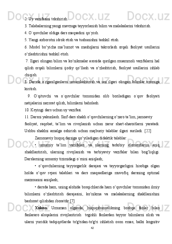 2. Uy vazifasini tekshirish. 
3. Talabalarning yangi mavzuga tayyorlanish bilim va malakalarini tekshirish. 
4. O`quvchilar oldiga dars maqsadini qo`yish. 
5. Yangi axborotni idrok etish va tushunishni tashkil etish. 
6.   Model   bo‘yicha   ma’lumot   va   mashqlarni   takrorlash   orqali   faoliyat   usullarini
o‘zlashtirishni tashkil etish.
  7. Ilgari olingan bilim va ko‘nikmalar asosida qurilgan muammoli vazifalarni hal
qilish   orqali   bilimlarni   ijodiy   qo‘llash   va   o‘zlashtirish,   faoliyat   usullarini   ishlab
chiqish. 
8.   Darsda   o`rganilganlarni   umumlashtirish   va   uni   ilgari   olingan   bilimlar   tizimiga
kiritish.
  9.   O`qituvchi   va   o`quvchilar   tomonidan   olib   boriladigan   o`quv   faoliyati
natijalarini nazorat qilish, bilimlarni baholash. 
10. Keyingi dars uchun uy vazifasi. 
11. Darsni yakunlash. Sinf-dars shakli o‘quvchilarning o‘zaro ta’lim, jamoaviy
faoliyat,   raqobat,   ta’lim   va   rivojlanish   uchun   zarur   shart-sharoitlarni   yaratadi.
Ushbu   shaklni   amalga   oshirish   uchun   majburiy   talablar   ilgari   suriladi.   [22]          
Zamonaviy huquq darsiga qo‘yiladigan didaktik talablar: 
•   umumiy   ta’lim   vazifalari   va   ularning   tarkibiy   elementlarini   aniq
shakllantirish,   ularning   rivojlanish   va   tarbiyaviy   vazifalar   bilan   bog’liqligi.
Darslarning umumiy tizimidagi o`rnini aniqlash; 
•   o‘quvchilarning   tayyorgarlik   darajasi   va   tayyorgarligini   hisobga   olgan
holda   o‘quv   rejasi   talablari   va   dars   maqsadlariga   muvofiq   darsning   optimal
mazmunini aniqlash; 
• darsda ham, uning alohida bosqichlarida ham o‘quvchilar tomonidan ilmiy
bilimlarni   o‘zlashtirish   darajasini,   ko‘nikma   va   malakalarning   shakllanishini
bashorat qilishdan iboratdir.[7]
Xulosa.   Umuman   olganda,   huquqshunoslikning   boshqa   fanlar   bilan
fanlararo   aloqalarini   rivojlantirish     tegishli   fanlardan   tayyor   bilimlarni   olish   va
ularni   yuridik   tadqiqotlarda   to'g'ridan-to'g'ri   ishlatish   oson   emas,   balki   kognitiv
42 