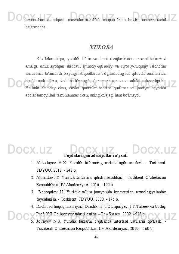 berish   hamda   tadqiqot   mavzularini   ishlab   chiqish   bilan   bog ' liq   ishlarni   izchil
bajarmoqda .  
XULOSA
Shu   bilan   birga ,   yuridik   ta ' lim   va   fanni   rivojlantirish   –   mamlakatimizda
amalga   oshirilayotgan   shiddatli   ijtimoiy - iqtisodiy   va   siyosiy - huquqiy   islohotlar
samarasini   ta ' minlash ,   keyingi   istiqbollarini   belgilashning   hal   qiluvchi   omillaridan
hisoblanadi .     Zero,   davlatchilikning   bosh   mezoni   qonun   va   adolat   ustuvorligidir.
Holbuki   shunday   ekan,   davlat   qonunlar   asosida   qurilmas   va   jamiyat   hayotida
adolat tamoyillari ta'minlanmas ekan, uning kelajagi ham bo'lmaydi.
Foydalanilgan adabiyotlar ro’yxati
1. Abdullayev   A.X.   Yuridik   ta’limning   metodologik   asoslari.   -   Toshkent:
TDYUU, 2018. - 248 b.
2. Ahmadov J.Z. Yuridik fanlarni o‘qitish metodikasi. - Toshkent: O‘zbekiston
Respublikasi IIV Akademiyasi, 2016. - 192 b.
3.   Boboqulov   I.I.   Yuridik   ta’lim   jarayonida   innovatsion   texnologiyalardan
foydalanish. - Toshkent: TDYUU, 2020. - 176 b.
4. Davlat va huquq nazariyasi. Darslik. H.T. О dilq о riyev, I.T.Tulteev va b о shq.
Pr о f. X.T. О dilq о riyev tahriri  о stida. –T.: «Sharq», 2009. –528 b.
5. Jo‘rayev   N.S.   Yuridik   fanlarni   o‘qitishda   interfaol   usullarni   qo‘llash.   -
Toshkent: O‘zbekiston Respublikasi IIV Akademiyasi, 2019. - 160 b.
46 