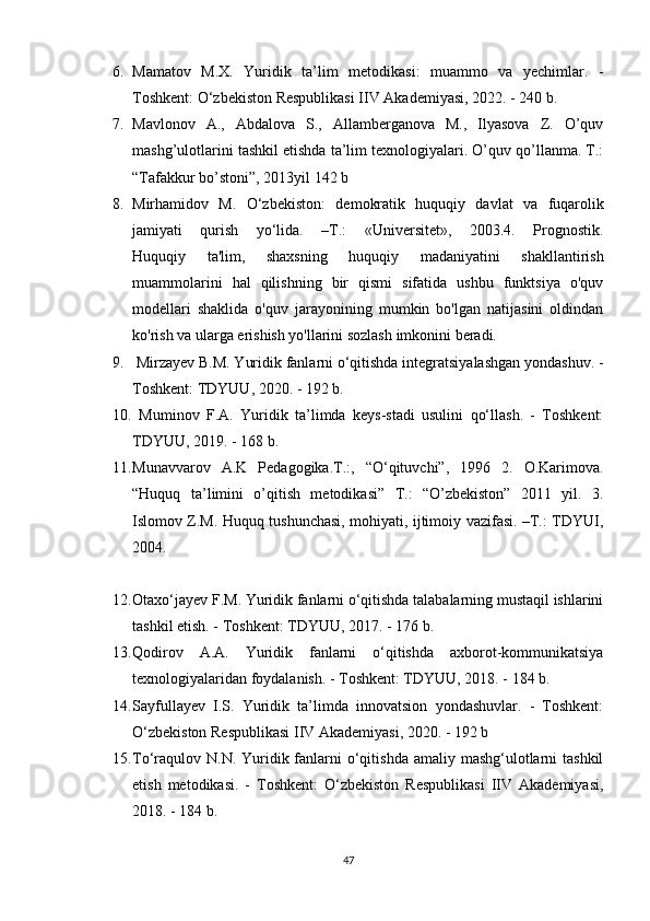 6. Mamatov   M.X.   Yuridik   ta’lim   metodikasi:   muammo   va   yechimlar.   -
Toshkent: O‘zbekiston Respublikasi IIV Akademiyasi, 2022. - 240 b.
7. Mavlonov   A.,   Abdalova   S.,   Allamberganova   M.,   Ilyasova   Z.   O’quv
mashg’ulotlarini tashkil etishda ta’lim texnologiyalari. O’quv qo’llanma. T.:
“Tafakkur bo’stoni”, 2013yil 142 b
8. Mirhamid о v   M.   O‘zbekist о n:   dem о kratik   huquqiy   davlat   va   fuqar о lik
jamiyati   qurish   yo‘lida.   –T.:   «Universitet»,   2003.4.   Prognostik.
Huquqiy   ta'lim,   shaxsning   huquqiy   madaniyatini   shakllantirish
muammolarini   hal   qilishning   bir   qismi   sifatida   ushbu   funktsiya   o'quv
modellari   shaklida   o'quv   jarayonining   mumkin   bo'lgan   natijasini   oldindan
ko'rish va ularga erishish yo'llarini sozlash imkonini beradi.
9.  Mirzayev B.M. Yuridik fanlarni o‘qitishda integratsiyalashgan yondashuv. -
Toshkent: TDYUU, 2020. - 192 b.
10.   Muminov   F.A.   Yuridik   ta’limda   keys-stadi   usulini   qo‘llash.   -   Toshkent:
TDYUU, 2019. - 168 b.
11. Munavvarov   A.K   Pedagogika.T.:,   “O‘qituvchi”,   1996   2.   O.Karimova.
“Huquq   ta’limini   o’qitish   metodikasi”   T.:   “O’zbekiston”   2011   yil.   3.
Islomov Z.M. Huquq tushunchasi, mohiyati, ijtimoiy vazifasi. –T.: TDYUI,
2004.
12. Otaxo‘jayev F.M. Yuridik fanlarni o‘qitishda talabalarning mustaqil ishlarini
tashkil etish. - Toshkent: TDYUU, 2017. - 176 b.
13. Qodirov   A.A.   Yuridik   fanlarni   o‘qitishda   axborot-kommunikatsiya
texnologiyalaridan foydalanish. - Toshkent: TDYUU, 2018. - 184 b.
14. Sayfullayev   I.S.   Yuridik   ta’limda   innovatsion   yondashuvlar.   -   Toshkent:
O‘zbekiston Respublikasi IIV Akademiyasi, 2020. - 192 b 
15. To‘raqulov  N.N. Yuridik fanlarni  o‘qitishda  amaliy mashg‘ulotlarni  tashkil
etish   metodikasi.   -   Toshkent:   O‘zbekiston   Respublikasi   IIV   Akademiyasi,
2018. - 184 b.
47 