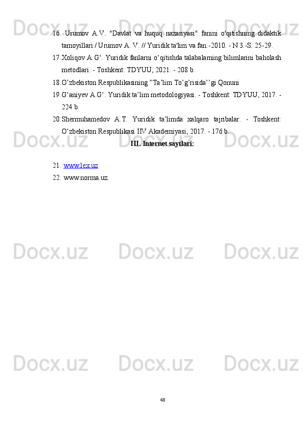 16.   Urumov   A.V.   "Davlat   va   huquq   nazariyasi"   fanini   o'qitishning   didaktik
tamoyillari / Urumov A. V. // Yuridik ta'lim va fan.-2010. - N 3.-S. 25-29.
17. Xoliqov A.G‘. Yuridik fanlarni o‘qitishda talabalarning bilimlarini baholash
metodlari. - Toshkent: TDYUU, 2021. - 208 b.
18. O’zbekiston Respublikasining ”Ta’lim To’g’risida’’gi Qonuni
19. G‘aniyev A.G‘. Yuridik ta’lim metodologiyasi. - Toshkent: TDYUU, 2017. -
224 b.
20. Shermuhamedov   A.T.   Yuridik   ta’limda   xalqaro   tajribalar.   -   Toshkent:
O‘zbekiston Respublikasi IIV Akademiyasi, 2017. - 176 b.
III. Internet saytlari:
21.   www.lex.uz  
22.  www.norma.uz.
48 