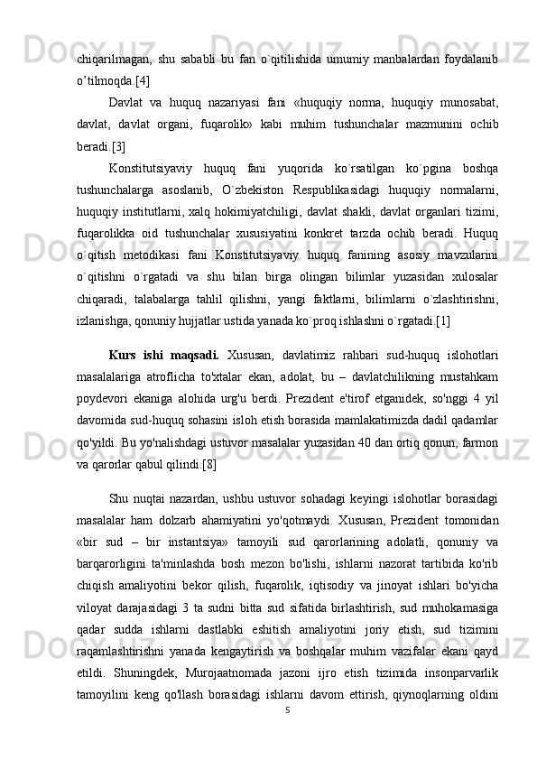 chiqarilmagan,   shu   sababli   bu   fan   o`qitilishida   umumiy   manbalardan   foydalanib
o’tilmoqda.[4]
  Davlat   va   huquq   nazariyasi   fani   «huquqiy   norma,   huquqiy   munosabat,
davlat,   davlat   organi,   fuqarolik»   kabi   muhim   tushunchalar   mazmunini   ochib
beradi.[3]
  Konstitutsiyaviy   huquq   fani   yuqorida   ko`rsatilgan   ko`pgina   boshqa
tushunchalarga   asoslanib,   O`zbekiston   Respublikasidagi   huquqiy   normalarni,
huquqiy   institutlarni,   xalq   hokimiyatchiligi,   davlat   shakli,   davlat   organlari   tizimi,
fuqarolikka   oid   tushunchalar   xususiyatini   konkret   tarzda   ochib   beradi.   Huquq
o`qitish   metodikasi   fani   Konstitutsiyaviy   huquq   fanining   asosiy   mavzularini
o`qitishni   o`rgatadi   va   shu   bilan   birga   olingan   bilimlar   yuzasidan   xulosalar
chiqaradi,   talabalarga   tahlil   qilishni,   yangi   faktlarni,   bilimlarni   o`zlashtirishni,
izlanishga, qonuniy hujjatlar ustida yanada ko`proq ishlashni o`rgatadi.[1]
Kurs   ishi   maqsadi.   Xususan,   davlatimiz   rahbari   sud-huquq   islohotlari
masalalariga   atroflicha   to'xtalar   ekan,   adolat,   bu   –   davlatchilikning   mustahkam
poydevori   ekaniga   alohida   urg'u   berdi.   Prezident   e'tirof   etganidek,   so'nggi   4   yil
davomida sud-huquq sohasini isloh etish borasida mamlakatimizda dadil qadamlar
qo'yildi. Bu yo'nalishdagi ustuvor masalalar yuzasidan 40 dan ortiq qonun, farmon
va qarorlar qabul qilindi.[8]
Shu   nuqtai   nazardan,   ushbu   ustuvor   sohadagi   keyingi   islohotlar   borasidagi
masalalar   ham   dolzarb   ahamiyatini   yo'qotmaydi.   Xususan,   Prezident   tomonidan
«bir   sud   –   bir   instantsiya»   tamoyili   sud   qarorlarining   adolatli,   qonuniy   va
barqarorligini   ta'minlashda   bosh   mezon   bo'lishi,   ishlarni   nazorat   tartibida   ko'rib
chiqish   amaliyotini   bekor   qilish,   fuqarolik,   iqtisodiy   va   jinoyat   ishlari   bo'yicha
viloyat   darajasidagi   3   ta   sudni   bitta   sud   sifatida   birlashtirish,   sud   muhokamasiga
qadar   sudda   ishlarni   dastlabki   eshitish   amaliyotini   joriy   etish,   sud   tizimini
raqamlashtirishni   yanada   kengaytirish   va   boshqalar   muhim   vazifalar   ekani   qayd
etildi.   Shuningdek,   Murojaatnomada   jazoni   ijro   etish   tizimida   insonparvarlik
tamoyilini   keng   qo'llash   borasidagi   ishlarni   davom   ettirish,   qiynoqlarning   oldini
5 