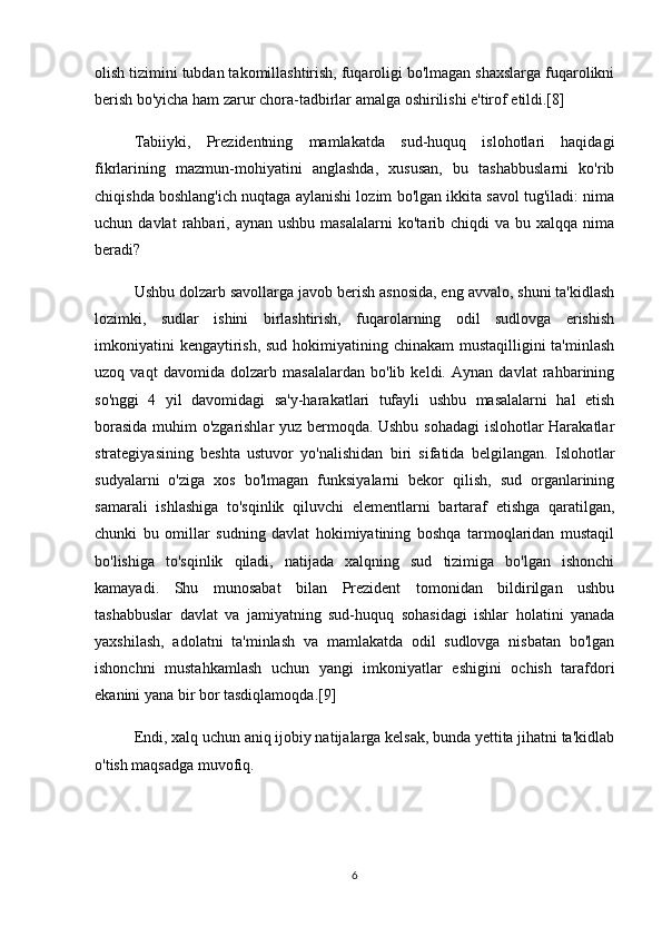 olish tizimini tubdan takomillashtirish, fuqaroligi bo'lmagan shaxslarga fuqarolikni
berish bo'yicha ham zarur chora-tadbirlar amalga oshirilishi e'tirof etildi.[8]
  Tabiiyki,   Prezidentning   mamlakatda   sud-huquq   islohotlari   haqidagi
fikrlarining   mazmun-mohiyatini   anglashda,   xususan,   bu   tashabbuslarni   ko'rib
chiqishda boshlang'ich nuqtaga aylanishi lozim bo'lgan ikkita savol tug'iladi: nima
uchun  davlat  rahbari,  aynan  ushbu  masalalarni   ko'tarib  chiqdi   va  bu  xalqqa  nima
beradi?
    Ushbu dolzarb savollarga javob berish asnosida, eng avvalo, shuni ta'kidlash
lozimki,   sudlar   ishini   birlashtirish,   fuqarolarning   odil   sudlovga   erishish
imkoniyatini  kengaytirish, sud hokimiyatining chinakam  mustaqilligini ta'minlash
uzoq   vaqt   davomida   dolzarb   masalalardan   bo'lib   keldi.   Aynan   davlat   rahbarining
so'nggi   4   yil   davomidagi   sa'y-harakatlari   tufayli   ushbu   masalalarni   hal   etish
borasida muhim o'zgarishlar yuz bermoqda. Ushbu sohadagi islohotlar Harakatlar
strategiyasining   beshta   ustuvor   yo'nalishidan   biri   sifatida   belgilangan.   Islohotlar
sudyalarni   o'ziga   xos   bo'lmagan   funksiyalarni   bekor   qilish,   sud   organlarining
samarali   ishlashiga   to'sqinlik   qiluvchi   elementlarni   bartaraf   etishga   qaratilgan,
chunki   bu   omillar   sudning   davlat   hokimiyatining   boshqa   tarmoqlaridan   mustaqil
bo'lishiga   to'sqinlik   qiladi,   natijada   xalqning   sud   tizimiga   bo'lgan   ishonchi
kamayadi.   Shu   munosabat   bilan   Prezident   tomonidan   bildirilgan   ushbu
tashabbuslar   davlat   va   jamiyatning   sud-huquq   sohasidagi   ishlar   holatini   yanada
yaxshilash,   adolatni   ta'minlash   va   mamlakatda   odil   sudlovga   nisbatan   bo'lgan
ishonchni   mustahkamlash   uchun   yangi   imkoniyatlar   eshigini   ochish   tarafdori
ekanini yana bir bor tasdiqlamoqda.[9]
  Endi, xalq uchun aniq ijobiy natijalarga kelsak, bunda yettita jihatni ta'kidlab
o'tish maqsadga muvofiq.
6 