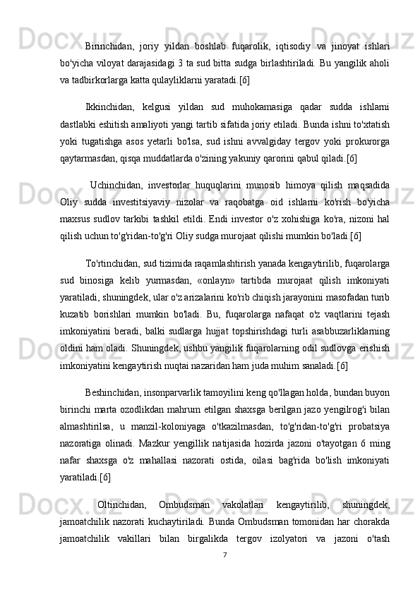   Birinchidan,   joriy   yildan   boshlab   fuqarolik,   iqtisodiy   va   jinoyat   ishlari
bo'yicha viloyat darajasidagi 3 ta sud bitta sudga birlashtiriladi. Bu yangilik aholi
va tadbirkorlarga katta qulayliklarni yaratadi.[6]
  Ikkinchidan,   kelgusi   yildan   sud   muhokamasiga   qadar   sudda   ishlarni
dastlabki eshitish amaliyoti yangi tartib sifatida joriy etiladi. Bunda ishni to'xtatish
yoki   tugatishga   asos   yetarli   bo'lsa,   sud   ishni   avvalgiday   tergov   yoki   prokurorga
qaytarmasdan, qisqa muddatlarda o'zining yakuniy qarorini qabul qiladi.[6]
    Uchinchidan,   investorlar   huquqlarini   munosib   himoya   qilish   maqsadida
Oliy   sudda   investitsiyaviy   nizolar   va   raqobatga   oid   ishlarni   ko'rish   bo'yicha
maxsus   sudlov   tarkibi   tashkil   etildi.   Endi   investor   o'z   xohishiga   ko'ra,   nizoni   hal
qilish uchun to'g'ridan-to'g'ri Oliy sudga murojaat qilishi mumkin bo'ladi.[6]
   To'rtinchidan, sud tizimida raqamlashtirish yanada kengaytirilib, fuqarolarga
sud   binosiga   kelib   yurmasdan,   «onlayn»   tartibda   murojaat   qilish   imkoniyati
yaratiladi, shuningdek, ular o'z arizalarini ko'rib chiqish jarayonini masofadan turib
kuzatib   borishlari   mumkin   bo'ladi.   Bu,   fuqarolarga   nafaqat   o'z   vaqtlarini   tejash
imkoniyatini   beradi,   balki   sudlarga   hujjat   topshirishdagi   turli   asabbuzarliklarning
oldini ham oladi. Shuningdek, ushbu yangilik fuqarolarning odil sudlovga erishish
imkoniyatini kengaytirish nuqtai nazaridan ham juda muhim sanaladi.[6]
   Beshinchidan, insonparvarlik tamoyilini keng qo'llagan holda, bundan buyon
birinchi  marta ozodlikdan mahrum  etilgan shaxsga  berilgan jazo yengilrog'i bilan
almashtirilsa,   u   manzil-koloniyaga   o'tkazilmasdan,   to'g'ridan-to'g'ri   probatsiya
nazoratiga   olinadi.   Mazkur   yengillik   natijasida   hozirda   jazoni   o'tayotgan   6   ming
nafar   shaxsga   o'z   mahallasi   nazorati   ostida,   oilasi   bag'rida   bo'lish   imkoniyati
yaratiladi.[6]
    Oltinchidan,   Ombudsman   vakolatlari   kengaytirilib,   shuningdek,
jamoatchilik nazorati  kuchaytiriladi. Bunda Ombudsman tomonidan har  chorakda
jamoatchilik   vakillari   bilan   birgalikda   tergov   izolyatori   va   jazoni   o'tash
7 