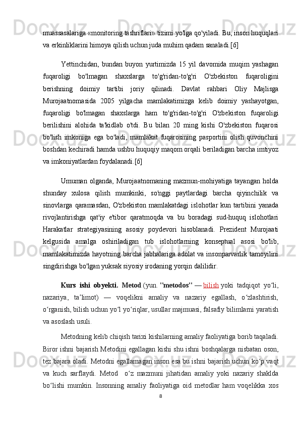 muassasalariga «monitoring tashriflari» tizimi yo'lga qo'yiladi. Bu, inson huquqlari
va erkinliklarini himoya qilish uchun juda muhim qadam sanaladi.[6]
   Yettinchidan,   bundan   buyon   yurtimizda   15   yil   davomida   muqim   yashagan
fuqaroligi   bo'lmagan   shaxslarga   to'g'ridan-to'g'ri   O'zbekiston   fuqaroligini
berishning   doimiy   tartibi   joriy   qilinadi.   Davlat   rahbari   Oliy   Majlisga
Murojaatnomasida   2005   yilgacha   mamlakatimizga   kelib   doimiy   yashayotgan,
fuqaroligi   bo'lmagan   shaxslarga   ham   to'g'ridan-to'g'ri   O'zbekiston   fuqaroligi
berilishini   alohida   ta'kidlab   o'tdi.   Bu   bilan   20   ming   kishi   O'zbekiston   fuqarosi
bo'lish   imkoniga   ega   bo'ladi,   mamlakat   fuqarosining   pasportini   olish   quvonchini
boshdan kechiradi hamda ushbu huquqiy maqom orqali beriladigan barcha imtiyoz
va imkoniyatlardan foydalanadi.[6]
   Umuman   olganda,   Murojaatnomaning   mazmun-mohiyatiga   tayangan   holda
shunday   xulosa   qilish   mumkinki,   so'nggi   paytlardagi   barcha   qiyinchilik   va
sinovlarga   qaramasdan,   O'zbekiston   mamlakatdagi   islohotlar   kun   tartibini   yanada
rivojlantirishga   qat'iy   e'tibor   qaratmoqda   va   bu   boradagi   sud-huquq   islohotlari
Harakatlar   strategiyasining   asosiy   poydevori   hisoblanadi.   Prezident   Murojaati
kelgusida   amalga   oshiriladigan   tub   islohotlarning   konseptual   asosi   bo'lib,
mamlakatimizda hayotning barcha jabhalariga adolat va insonparvarlik tamoyilini
singdirishga bo'lgan yuksak siyosiy irodaning yorqin dalilidir.
Kurs   ishi   obyekti.   Metod   (yun.   "metodos"   —   bilish   yoki   tadqiqot   yo li,ʻ
nazariya,   ta limot)   —   voqelikni   amaliy   va   nazariy   egallash,   o zlashtirish,	
ʼ ʻ
o rganish, bilish uchun yo l yo riqlar, usullar majmuasi, falsafiy bilimlarni yaratish	
ʻ ʻ ʻ
va asoslash usuli.
  Metodning kelib chiqish tarixi kishilarning amaliy faoliyatiga borib taqaladi.
Biror ishni bajarish Metodini egallagan kishi shu ishni boshqalarga nisbatan oson,
tez bajara oladi. Metodni egallamagan inson esa bu ishni bajarish uchun ko p vaqt	
ʻ
va   kuch   sarflaydi.   Metod     o z   mazmuni   jihatidan   amaliy   yoki   nazariy   shaklda	
ʻ
bo lishi   mumkin.   Insonning   amaliy   faoliyatiga   oid   metodlar   ham   voqelikka   xos	
ʻ
8 
