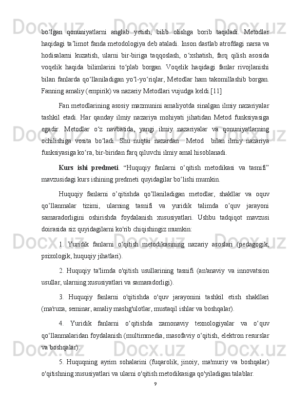 bo lgan   qonuniyatlarni   anglab   yetish,   bilib   olishga   borib   taqaladi.   Metodlarʻ
haqidagi ta limot fanda metodologiya deb ataladi. Inson dastlab atrofdagi narsa va	
ʼ
hodisalarni   kuzatish,   ularni   bir-biriga   taqqoslash,   o xshatish,   farq   qilish   asosida	
ʻ
voqelik   haqida   bilimlarini   to plab   borgan.   Voqelik   haqidagi   fanlar   rivojlanishi	
ʻ
bilan  fanlarda  qo llaniladigan   yo l-yo riqlar,   Metodlar   ham   takomillashib   borgan.	
ʻ ʻ ʻ
Fanning amaliy (empirik) va nazariy Metodlari vujudga keldi.[11]
  Fan metodlarining asosiy  mazmunini amaliyotda sinalgan ilmiy nazariyalar
tashkil   etadi.   Har   qanday   ilmiy   nazariya   mohiyati   jihatidan   Metod   funksiyasiga
egadir.   Metodlar   o z   navbatida,   yangi   ilmiy   nazariyalar   va   qonuniyatlarning	
ʻ
ochilishiga   vosita   bo ladi.   Shu   nuqtai   nazardan     Metod     bilan   ilmiy   nazariya
ʻ
funksiyasiga ko ra, bir-biridan farq qiluvchi ilmiy amal hisoblanadi.	
ʻ
Kurs   ishi   predmeti .   “ Huquqiy   fanlarni   o‘qitish   metodikasi   va   tasnifi”
mavzusidagi kurs ishining predmeti quyidagilar bo‘lishi mumkin.
Huquqiy   fanlarni   o’qitishda   qo’llaniladigan   metodlar,   shakllar   va   oquv
qo’llanmalar   tizimi,   ularning   tasnifi   va   yuridik   talimda   o’quv   jarayoni
samaradorligini   oshirishda   foydalanish   xususiyatlari.   Ushbu   tadqiqot   mavzusi
doirasida siz quyidagilarni ko'rib chiqishingiz mumkin:
1.   Yuridik   fanlarni   o‘qitish   metodikasining   nazariy   asoslari   (pedagogik,
psixologik, huquqiy jihatlari).
2.   Huquqiy   ta'limda   o'qitish   usullarining   tasnifi   (an'anaviy   va   innovatsion
usullar, ularning xususiyatlari va samaradorligi).
3.   Huquqiy   fanlarni   o'qitishda   o'quv   jarayonini   tashkil   etish   shakllari
(ma'ruza, seminar, amaliy mashg'ulotlar, mustaqil ishlar va boshqalar).
4.   Yuridik   fanlarni   o‘qitishda   zamonaviy   texnologiyalar   va   o‘quv
qo‘llanmalaridan foydalanish (multimmedia, masofaviy o‘qitish, elektron resurslar
va boshqalar).
5.   Huquqning   ayrim   sohalarini   (fuqarolik,   jinoiy,   ma'muriy   va   boshqalar)
o'qitishning xususiyatlari va ularni o'qitish metodikasiga qo'yiladigan talablar.
9 