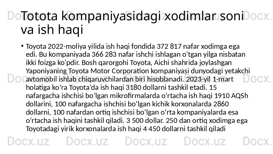 Totota kompaniyasidagi xodimlar soni 
va ish haqi
•
Toyota 2022-moliya yilida ish haqi fondida 372 817 nafar xodimga ega 
edi. Bu kompaniyada 366 283 nafar ishchi ishlagan o'tgan yilga nisbatan 
ikki foizga ko'pdir. Bosh qarorgohi Toyota, Aichi shahrida joylashgan 
Yaponiyaning Toyota Motor Corporation kompaniyasi dunyodagi yetakchi 
avtomobil ishlab chiqaruvchilardan biri hisoblanadi. 2023-yil 1-mart 
holatiga ko‘ra Toyota’da ish haqi 3180 dollarni tashkil etadi. 15 
nafargacha ishchisi bo‘lgan mikrofirmalarda o‘rtacha ish haqi 1910 AQSh 
dollarini, 100 nafargacha ishchisi bo‘lgan kichik korxonalarda 2860 
dollarni, 100 nafardan ortiq ishchisi bo‘lgan o‘rta kompaniyalarda esa 
o‘rtacha ish haqini tashkil qiladi. 3 500 dollar. 250 dan ortiq xodimga ega 
Toyotadagi yirik korxonalarda ish haqi 4 450 dollarni tashkil qiladi 