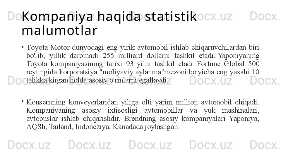 Kompaniy a haqida st at ist ik  
malumot lar
•
T oyota  Motor  dunyodagi  eng  yirik  avtomobil  ishlab  chiqaruvchilardan  biri 
bo'lib,  yillik  daromadi  255  milliard  dollarni  tashkil  etadi. Yaponiyaning 
Toyota  kompaniyasining  tarixi  93  yilni  tashkil  etadi.	
 Fortune  Global  500 
reytingida korporatsiya "moliyaviy aylanma"mezoni bo'yicha eng yaxshi 10 
talikka kirgan holda asosiy o'rinlarni egallaydi.
 
•
Konsernning  konveyerlaridan  yiliga  olti  yarim  million  avtomobil  chiqadi. 
Kompaniyaning  asosiy  ixtisosligi  avtomobillar  va  yuk  mashinalari, 
avtobuslar  ishlab  chiqarishdir.  Brendning  asosiy  kompaniyalari  Yaponiya, 
AQSh, Tailand, Indoneziya, Kanadada joylashgan.