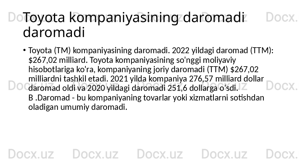 Toyota kompaniyasining daromadi 
daromadi
•
Toyota (TM) kompaniyasining daromadi. 2022 yildagi daromad (TTM): 
$267,02 milliard. Toyota kompaniyasining so'nggi moliyaviy 
hisobotlariga ko'ra, kompaniyaning joriy daromadi (TTM) $267,02 
milliardni tashkil etadi. 2021 yilda kompaniya 276,57 milliard dollar 
daromad oldi va 2020 yildagi daromadi 251,6 dollarga o'sdi. 
B .Daromad - bu kompaniyaning tovarlar yoki xizmatlarni sotishdan 
oladigan umumiy daromadi. 