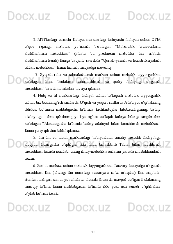 2. MTTlardagi birinchi faoliyat markazidagi tarbiyachi faoliyati uchun OTM
o‘quv   rejasiga   metodik   yo‘nalish   beradigan   “Matematik   tasavvurlarni
shakllantirish   metodikasi”   (albatta   bu   predmetni   metodika   fani   sifatida
shakllantirish   kerak)   faniga   baqamti   ravishda   “Qurish-yasash   va   konstruksiyalash
ishlari metodikasi” fanini kiritish maqsadga muvofiq.
  3.   Syujetli-rolli   va   sahnalashtirish   markazi   uchun   metodik   tayyorgarlikni
ko‘zlagan   fanni   “Bolalarni   sahnalashtirish   va   ijodiy   faoliyatga   o‘rgatish
metodikasi” tarzida nomlashni tavsiya qilamiz. 
4.   Nutq   va   til   markazidagi   faoliyat   uchun   to‘laqonli   metodik   tayyorgarlik
uchun biz boshlang‘ich sinflarda O‘qish va yuqori sinflarda Adabiyot o‘qitishning
ibtidosi   bo‘lmish   maktabgacha   ta’limda   kichkintoylar   kitobxonligining,   badiiy
adabiyotga   oshno   qilishning   yo‘l-yo‘rig‘ini   bo‘lajak   tarbiyachilarga   singdirishni
ko‘zlagan   “Maktabgacha   ta’limda   badiiy   adabiyot   bilan   tanishtirish   metodikasi”
fanini joriy qilishni taklif qilamiz. 
5.   Ilm-fan   va   tabiat   markazidagi   tarbiyachilar   amaliy-metodik   faoliyatiga
aloqador   hozirgacha   o’qitilgan   ikki   fanni   birlashtirib   Tabiat   bilan   tanishtirish
metodikasi tarzida nomlab, uning ilmiy-metodik asoslarini yanada mustahkamlash
lozim. 
6. San’at markazi uchun metodik tayyorgarlikka Tasviriy faoliyatga o’rgatish
metodikasi   fani   (oldingi   fan   nomidagi   nazariyasi   so’zi   ortiqcha)   fani   asqotadi.
Bundan tashqari  san’at yo’nalishida alohida (hozirda mavjud bo’lgan Bolalarning
musiqiy   ta’limi   fanini   maktabgacha   ta’limda   ikki   yoki   uch   semetr   o’qitilishini
o’ylab ko’rish kerak. 
10 