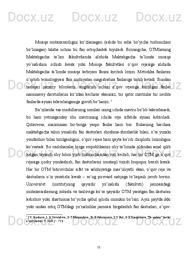 Musiqa   mutaxassisligini   ko’zlamagan   (aslida   bu   soha   bo’yicha   tushunchasi
bo’lmagan)   talaba   uchun   bu   fan   ortiqchadek   tuyuladi.   Bizningcha,   OTMlarning
Maktabgacha   ta’lim   fakultetlarida   alohida   Maktabgacha   ta’limda   musiqa
yo’nalishini   ochish   kerak   yoki   Musiqa   fakultetlari   o’quv   rejasiga   alohida
Maktabgacha   ta’limda   musiqa   tarbiyasi   fanini   kiritish   lozim.   Metodika   fanlarini
o’qitish texnologiyasi fani mohiyatan magistratura fanlariga tortib ketadi. Bundan
tashqari   nazariy   bilimlarni   singdirish   uchun   o’quv   rejasiga   kiritilgan   fanlar
namunaviy   darsturlarini   ko’zdan   kechirar   ekanmiz,   bir   qator   mavzular   bir   nechta
fanlarda aynan takrorlanganiga guvoh bo’lamiz.  5
Ba’zilarida esa modullarning nomlari uning ichida mavzu bo’lib takrorlanadi,
bu   ham   yetmaganday   shu   mavzuning   ichida   reja   sifatida   aynan   keltiriladi.
Qolaversa,   mazmunan   bir-biriga   yaqin   fanlar   ham   bor.   Bularning   barchasi
maktabgacha   talim   yonalishi   fan   dasturlari   shoshma-shosharlik   bilan,   o’ta   yuzaki
yondashuv bilan tuzilganligini, o’quv rejasi ham qayta ko’rib chiqilishi lozimligini
ko’rsatadi. Bu mulohazalar bizga respublikamiz oliy ta’limida oldindan amal qilib
kelgan tayanch oliy bilim yurti tushunchasidan voz kechib, har bir OTM ga o’quv
rejasiga ijodiy yondashish, fan dasturlarini mustaqil tuzish huquqini berish kerak.
Har   bir   OTM   bitiruvchilar   sifat   va   salohiyatiga   mas’uliyatli   ekan,   o’quv   reja   va
dasturlarni   o’zi   yaratishi   kerak   –   so’ng   pirovard   natijaga   to’laqonli   javob   bersin.
Universitet   (institut)ning   qaysidir   yo’nalishi   (fakulteti)   jamoasidagi
mutaxassislarning xohishi va tanloviga ko’ra qaysidir OTM yaratgan fan dasturini
kelishuv yoki shartnoma bo’yicha qabul qilishi mumkin bo’lsin. Ayni paytda ikki
yoki undan ortiq OTMdagi  yo’nalishlar jamoasi birgalashib fan dasturlari, o’quv-
5
 I.V.Grosheva, L.G.Yevstafeva, D.T.Maxmudova, Sh.B.Nabixanova, S.V.Pak, G.E.Djanpeisova ”Ilk qadam” davlat
o‘quv dasturi T: 2018 y - 72 b
11 