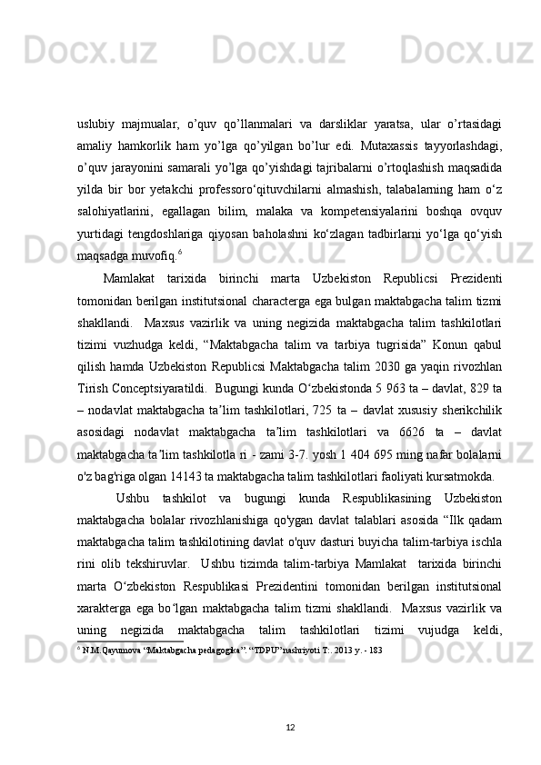 uslubiy   majmualar,   o’quv   qo’llanmalari   va   darsliklar   yaratsa,   ular   o’rtasidagi
amaliy   hamkorlik   ham   yo’lga   qo’yilgan   bo’lur   edi.   Mutaxassis   tayyorlashdagi,
o’quv  jarayonini  samarali   yo’lga  qo’yishdagi   tajribalarni  o’rtoqlashish   maqsadida
yilda   bir   bor   yetakchi   professoro‘qituvchilarni   almashish,   talabalarning   ham   o‘z
salohiyatlarini,   egallagan   bilim,   malaka   va   kompetensiyalarini   boshqa   ovquv
yurtidagi   tengdoshlariga   qiyosan   baholashni   ko‘zlagan   tadbirlarni   yo‘lga   qo‘yish
maqsadga muvofiq. 6
Mamlakat   tarixida   birinchi   marta   Uzbekiston   Republicsi   Prezidenti
tomonidan berilgan institutsional characterga ega bulgan maktabgacha talim tizmi
shakllandi.     Maxsus   vazirlik   va   uning   negizida   maktabgacha   talim   tashkilotlari
tizimi   vuzhudga   keldi,   “Maktabgacha   talim   va   tarbiya   tugrisida”   Konun   qabul
qilish   hamda   Uzbekiston   Republicsi   Maktabgacha   talim   2030   ga   yaqin   rivozhlan
Tirish Conceptsiyaratildi.  Bugungi kunda O zbekistonda 5 963 ta – davlat, 829 taʻ
–   nodavlat   maktabgacha   ta lim   tashkilotlari,   725   ta   –   davlat   xususiy   sherikchilik	
ʼ
asosidagi   nodavlat   maktabgacha   ta lim   tashkilotlari   va   6626   ta   –   davlat	
ʼ
maktabgacha ta lim tashkilotla ri - zami 3-7. yosh 1 404 695 ming nafar bolalarni	
ʼ
o'z bag'riga olgan 14143 ta maktabgacha talim tashkilotlari faoliyati kursatmokda.
  Ushbu   tashkilot   va   bugungi   kunda   Respublikasining   Uzbekiston
maktabgacha   bolalar   rivozhlanishiga   qo'ygan   davlat   talablari   asosida   “Ilk   qadam
maktabgacha talim tashkilotining davlat o'quv dasturi buyicha talim-tarbiya ischla
rini   olib   tekshiruvlar.     Ushbu   tizimda   talim-tarbiya   Mamlakat     tarixida   birinchi
marta   O zbekiston   Respublikasi   Prezidentini   tomonidan   berilgan   institutsional	
ʻ
xarakterga   ega   bo lgan   maktabgacha   talim   tizmi   shakllandi.     Maxsus   vazirlik   va	
ʻ
uning   negizida   maktabgacha   talim   tashkilotlari   tizimi   vujudga   keldi,
6
 N.M.Qayumova “Maktabgacha pedagogika”. “TDPU” nashriyoti T:. 2013 y. - 183
12 