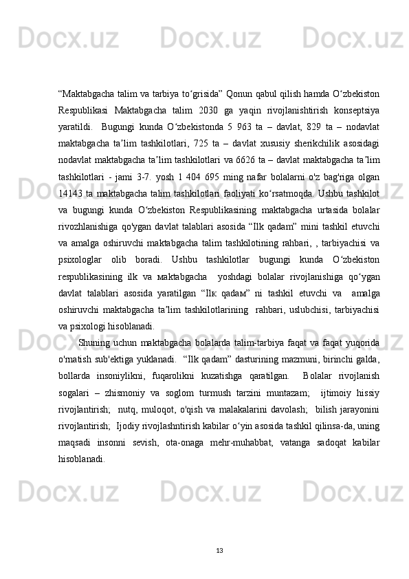“Maktabgacha talim va tarbiya to grisida” Qonun qabul qilish hamda O zbekistonʻ ʻ
Respublikasi   Maktabgacha   talim   2030   ga   yaqin   rivojlanishtirish   konseptsiya
yaratildi.     Bugungi   kunda   O zbekistonda   5   963   ta   –   davlat,   829   ta   –   nodavlat	
ʻ
maktabgacha   ta lim   tashkilotlari,   725   ta   –   davlat   xususiy   sherikchilik   asosidagi	
ʼ
nodavlat maktabgacha ta lim tashkilotlari va 6626 ta – davlat maktabgacha ta lim	
ʼ ʼ
tashkilotlari   -   jami   3-7.   yosh   1   404   695   ming   nafar   bolalarni   o'z   bag'riga   olgan
14143   ta   maktabgacha   talim   tashkilotlari   faoliyati   ko rsatmoqda.   Ushbu   tashkilot	
ʻ
va   bugungi   kunda   O zbekiston   Respublikasining   maktabgacha   urtasida   bolalar	
ʻ
rivozhlanishiga   qo'ygan   davlat   talablari   asosida   “Ilk   qadam”   mini   tashkil   etuvchi
va   amalga   oshiruvchi   maktabgacha   talim   tashkilotining   rahbari,   ,   tarbiyachisi   va
psixologlar   olib   boradi.   Ushbu   tashkilotlar   bugungi   kunda   O zbekiston	
ʻ
respublikasining   ilk   va   ма ktabgacha     yoshdagi   bolalar   rivojlanishig а   qo yg	
ʻ а n
davlat   talablari   а sosid а   yaratilg а n   “Il к   qad ам ”   ni   tashkil   etuvchi   va     а malga
о shiruvchi   maktabgacha   ta lim   tashkilotlarining     rahbari,   uslubchisi,   tarbiyachisi	
ʼ
v а  psixologi hisoblanadi. 
Shuning   uchun   maktabgacha   bolalarda   talim-tarbiya   faqat   va   faqat   yuqorida
o'rnatish sub'ektiga yuklanadi.   “Ilk qadam” dasturining mazmuni, birinchi galda,
bollarda   insoniylikni,   fuqarolikni   kuzatishga   qaratilgan.     Bolalar   rivojlanish
sogalari   –   zhismoniy   va   soglom   turmush   tarzini   muntazam;     ijtimoiy   hissiy
rivojlantirish;     nutq,   muloqot,   o'qish   va   malakalarini   davolash;     bilish   jarayonini
rivojlantirish;  Ijodiy rivojlashntirish kabilar o yin asosida tashkil qilinsa-da, uning	
ʻ
maqsadi   insonni   sevish,   ota-onaga   mehr-muhabbat,   vatanga   sadoqat   kabilar
hisoblanadi.
13 