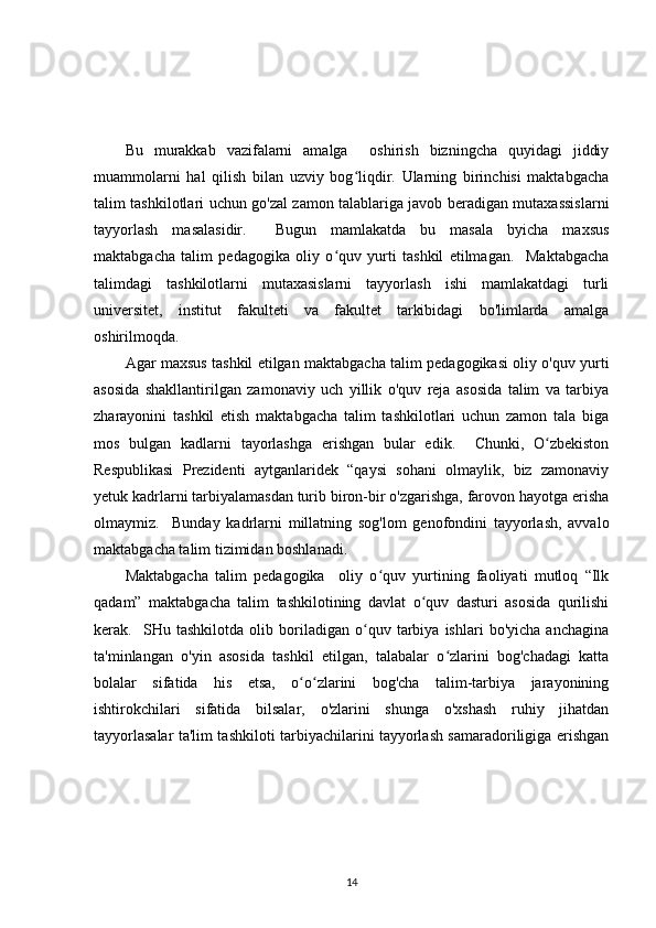 Bu   murakkab   vazifalarni   amalga     oshirish   bizningcha   quyidagi   jiddiy
muammolarni   hal   qilish   bilan   uzviy   bog liqdir.   Ularning   birinchisi   maktabgachaʻ
talim tashkilotlari uchun go'zal zamon talablariga javob beradigan mutaxassislarni
tayyorlash   masalasidir.     Bugun   mamlakatda   bu   masala   byicha   maxsus
maktabgacha   talim   pedagogika   oliy   o quv   yurti   tashkil   etilmagan.     Maktabgacha	
ʻ
talimdagi   tashkilotlarni   mutaxasislarni   tayyorlash   ishi   mamlakatdagi   turli
universitet,   institut   fakulteti   va   fakultet   tarkibidagi   bo'limlarda   amalga
oshirilmoqda. 
Agar maxsus tashkil etilgan maktabgacha talim pedagogikasi oliy o'quv yurti
asosida   shakllantirilgan   zamonaviy   uch   yillik   o'quv   reja   asosida   talim   va   tarbiya
zharayonini   tashkil   etish   maktabgacha   talim   tashkilotlari   uchun   zamon   tala   biga
mos   bulgan   kadlarni   tayorlashga   erishgan   bular   edik.     Chunki,   O zbekiston	
ʻ
Respublikasi   Prezidenti   aytganlaridek   “qaysi   sohani   olmaylik,   biz   zamonaviy
yetuk kadrlarni tarbiyalamasdan turib biron-bir o'zgarishga, farovon hayotga erisha
olmaymiz.     Bunday   kadrlarni   millatning   sog'lom   genofondini   tayyorlash,   avvalo
maktabgacha talim tizimidan boshlanadi.
Maktabgacha   talim   pedagogika     oliy   o quv   yurtining   faoliyati   mutloq   “Ilk	
ʻ
qadam”   maktabgacha   talim   tashkilotining   davlat   o quv   dasturi   asosida   qurilishi	
ʻ
kerak.     SHu   tashkilotda   olib   boriladigan   o quv   tarbiya   ishlari   bo'yicha   anchagina	
ʻ
ta'minlangan   o'yin   asosida   tashkil   etilgan,   talabalar   o zlarini   bog'chadagi   katta	
ʻ
bolalar   sifatida   his   etsa,   o o zlarini   bog'cha   talim-tarbiya   jarayonining	
ʻ ʻ
ishtirokchilari   sifatida   bilsalar,   o'zlarini   shunga   o'xshash   ruhiy   jihatdan
tayyorlasalar ta'lim tashkiloti tarbiyachilarini tayyorlash samaradoriligiga erishgan
14 