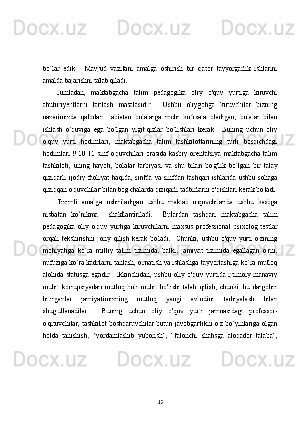 bo lar   edik.     Mavjud   vazifani   amalga   oshirish   bir   qator   tayyorgarlik   ishlariniʻ
amalda bajarishni talab qiladi.
Jumladan,   maktabgacha   talim   pedagogika   oliy   o'quv   yurtiga   kiruvchi
abuturiyentlarni   tanlash   masalasidir.     Ushbu   oliygohga   kiruvchilar   bizning
nazarimizda   qalbdan,   tabiatan   bolalarga   mehr   ko rsata   oladigan,   bolalar   bilan	
ʻ
ishlash   o quviga   ega   bo lgan   yigit-qizlar   bo lishlari   kerak.     Buning   uchun   oliy	
ʻ ʻ ʻ
o'quv   yurti   hodimlari,   maktabgacha   talim   tashkilotlarining   turli   bosqichdagi
hodimlari   9-10-11-sinf   o'quvchilari   orasida   kasbiy   orentatsiya   maktabgacha   talim
tashkiloti,   uning   hayoti,   bolalar   tarbiyasi   va   shu   bilan   bo'g'lik   bo lgan   bir   talay	
ʻ
qiziqarli   ijodiy   faoliyat   haqida,   sinfda   va   sinfdan   tashqari   ishlarida   ushbu   sohaga
qiziqqan o'quvchilar bilan bog'chalarda qiziqarli tadbirlarni o'qishlari kerak bo'ladi.
Tizimli   amalga   oshiriladigan   ushbu   maktab   o'quvchilarida   ushbu   kasbga
nisbatan   ko nikma     shakllantiriladi.     Bulardan   tashqari   maktabgacha   talim	
ʻ
pedagogika   oliy   o'quv   yurtiga   kiruvchilarni   maxsus   professional   psixolog   testlar
orqali   tekshirishni   joriy   qilish   kerak   bo'ladi.     Chunki,   ushbu   o'quv   yurti   o'zining
mohiyatiga   ko ra   milliy   talim   tizimida,   balki,   jamiyat   tizimida   egallagan   o'rni,	
ʻ
nufuziga ko ra kadrlarni tanlash, o'rnatish va ishlashga tayyorlashiga ko ra mutloq	
ʻ ʻ
alohida   statusga   egadir.     Ikkinchidan,   ushbu   oliy   o'quv   yurtida   ijtimoiy   manaviy
muhit   korrupsiyadan   mutloq   holi   muhit   bo'lishi   talab   qilish,   chunki,   bu   dargohni
bitirganlar   jamiyatimizning   mutloq   yangi   avlodini   tarbiyalash   bilan
shug'ullanadilar.     Buning   uchun   oliy   o'quv   yurti   jamoasidagi   professor-
o'qituvchilar, tashkilot boshqaruvchilar butun javobgarlikni  o'z bo yinlariga olgan	
ʻ
holda   tanishish,   “yordamlashib   yuborish”,   “falonchi   shahsga   aloqador   talaba”,
15 