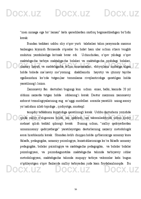 “men nimaga ega bo  laman” kabi  qarashlardan mutloq begonashlashgan  bo lishiʻ ʻ
kerak.
Bundan   tashkari   ushbu   oliy   o'quv   yurti     talabalari   talim   jarayonida   maxsus
tanlangan   kiyinish   formasida   o'qisalar   bu   holat   ham   ular   uchun   o'zaro   tenglik
muhitini   yaxshilashga   ko'mak   berar   edi.     Uchinchidan,   o quv   yilidagi   o quv	
ʻ ʻ
maktabgacha   tarbiya   maktabgacha   bolalari   va   maktabgacha   yoshdagi   bolalari,
shaxsiy   hayoti   va   maktabgacha   ta lim   muassasalari,   ehtiyojlarni   inobatga   olgan	
ʼ
holda   bolada   ma naviy   me yorning     shakllanishi     hayotiy   va   ijtimoy   tajriba	
ʼ ʼ
egallanishini   ko zda   tutgan,har   tomonlama   rivojlantirishga   qaratilgan   holda
ʻ
yaratilmog i lozim.	
ʻ
Zamonaviy   fan     dasturlari   bugungi   kun     uchun     emas,   balki,   kamida   20   yil
oldinni   nazarda   tutgan   holda     ishlamog i   kerak.   Dastur   mazmuni   zamonaviy	
ʻ
axborot texnologiyalarining eng  so nggi modellari  asosid	
ʻ а  yaratilib  uning asosiy
yo nalishini izlab topishga , ijodiyotga, mustaqil	
ʻ
tanqidiy tafakkurni kuzatishga qaratilmog'i kerak.  Ushbu dasturlarni yozishda
qoida   milliy   o'zligimizni   bilish,   uni   qadrlash,   uni   takomilashtirish   uchun   ijodiy
mehnat   qilish   tashkil   qilmog'i   kerak.     Buning   uchun,   “milliy   qadriyatlardan
umuminsoniy   qadriyatlarga”   yaratilayotgan   dasturlarning   nazariy   metodologik
asosi hisoblanishi kerak.  Shundan kelib chiqqan holda qo'llarimizga umumiy kura
falsafa, pedagogika, umumiy psixologiya, kuzatishlarimizga ko ra falsafa umumiy	
ʻ
pedagogika,   bolalar   psixologiya   va   maktagacha   pedagogika,     va   bolalar   bolalar
psixologiyasi,   va   psixodiagnostika   maktabgacha   talimda   tarbiyaviy   ishlar
metodologiyasi,   maktabgacha   talimda   xuquqiy   tarbiya   vakozolar   kabi   bugun
o'qitilayotgan   o'quv   fanlarida   milliy   tarbiyadan   juda   kam   foydalanilmoqda.     Bu
16 