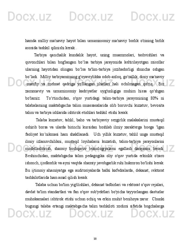 hamda   milliy   ma'naviy   hayot   bilan   umuminsoniy   ma'naviy   borlik   o'zining   birlik
asosida tashkil qilinishi kerak.. 
Tarbiya   qanchalik   kundalik   hayot,   uning   muammolari,   tashvishlari   va
quvonchlari   bilan   bog'langan   bo lsa   tarbiya   jarayonida   keltirilayotgan   misollarʻ
ularning   hayotidan   olingan   bo lsa   ta'lim-tarbiya   jozibadorligi   shuncha   oshgan
ʻ
bo ladi.  Milliy tarbiyamizning g'oyaviylikka odob-axloq, go'zallik, diniy ma'naviy	
ʻ
-marifiy   va   mehnat   qadriga   yo'llangan   jihatlari   hali   ochilmagan   qo'riq.     Biz
zamonaviy   va   umuminsoniy   kadriyatlar   uyg'unligiga   muhim   hissa   qo'shgan
bo'lamiz.     To rtinchidan,   o'quv   yurtidagi   talim-tarbiya   jarayonining   80%   ni	
ʻ
talabalarning   maktabgacha   talim   muassasalarida   olib   boruvchi   kuzatuv,   bevosita
talim va tarbiya ishlarida ishtirok etishlari tashkil etishi kerak.
  Talaba   kuzatuv,   tahlil,   baho   va   tarbiyaviy   sezgirlik   malakalarini   mustaqil
oshirib   borsa   va   ularda   birinchi   kursidan   boshlab   ilmiy   xarakterga   boega   lgan	
ʻ
faoliyat   ko nikmasi   ham   shakllanadi.     Uch   yillik   kuzatuv,   tahlil   unga   mustaqil	
ʻ
ilmiy   izlanuvchilikni,   mustaqil   loyihalarni   kuzatish,   talim-tarbiya   jarayonlarini
modellashtirish,   shaxsiy   boshqaruv   texnologiyalarni   egallash   darajasini   beradi.
Beshinchidan,   maktabgacha   talim   pedagogika   oliy   o'quv   yurtida   erkinlik   o'zaro
ishonch, ijodkorlik va ayni vaqtda shaxsiy javobgarlik ruhi hukmron bo'lishi kerak.
Bu   ijtimoiy   ahamiyatga   ega   auditoriyalarda   balki   kafedralarda,   dekanat,   rektorat
tashkilotlarida ham amal qilish kerak.
  Talaba uchun bo'lim yig'ilishlari, dekanat tadbirlari va rektorat o'quv rejalari,
davlat ta'lim  standartlari va fan o'quv sub'yektlari  bo'yicha tayyorlangan dasturlar
muhokamalari ishtirok etishi uchun ochiq va erkin muhit benihoya zarur.   Chunki
bugungi   talaba   ertangi   maktabgacha   talim   tashkiloti   xodimi   sifatida   bogchalarga
18 