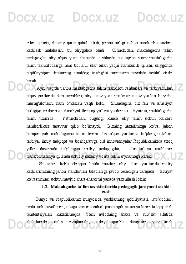 erkin   qarash,   shaxsiy   qaror   qabul   qilish,   jamoa   birligi   uchun   hamkorlik   kuchini
kadrlash   malakasini   bu   oliygohda   oladi.     Oltinchidan,   maktabgacha   talim
pedagogika   oliy   o'quv   yurti   shaharda,   qishloqda   o'z   tajriba   sinov   maktabgacha
talim   tashkilotlariga   ham   bö'lishi,   ular   bilan   yaqin   hamkorlik   qilishi,   oliygohda
o'qitilayotgan   fanlarning   amaldagi   tasdig'ini   muntazam   ravishda   tashkil   etishi
kerak.
  Ayni vaqtda ushbu maktabgacha talim  tashkiloti rahbarlari  va tarbiyachilari
o'quv   yurtlarida   dars   berishlari,   oliy   o'quv   yurti   professor-o'quv   yurtlari   bo'yicha
mashg'ulotlarni   ham   o'tkazish   vaqti   keldi.     Shundagina   biz   fan   va   amaliyot
birligiga erishamiz.   Amaliyot fanning yo lchi yulduzidir.   Ayniqsa, maktabgachaʻ
talim   tizimida.     Yettinchidan,   bugungi   kunda   oliy   talim   uchun   xalkaro
hamkorliksiz   tasavvur   qilib   bo lmaydi.     Bizning   nazarimizga   ko ra,   jahon	
ʻ ʻ
hamjamiyati   maktabgacha   talim   tizimi   oliy   o'quv   yurtlarida   to plangan   talim-	
ʻ
tarbiya,   ilmiy   tadqiqot   va   boshqaruvga   oid   innovatsiyalar   Republikamizda   uzoq
yillar   davomida   to plangan   milliy   pedagogika,     talim-tarbiya   usublarini	
ʻ
transformatisiya qilishda uslubiy nazariy vosita rolini o'ynamog'i kerak.
  Shulardan   kelib   chiqqan   holda   mazkur   oliy   talim   yurtlarida   milliy
kadrlarimizning   jahon   standartlari   talablariga   javob   beradigan   darajada       faoliyat
ko rsatishlari uchun mavjud shart-sharoitni yanada yaxshilash lozim.	
ʻ
1.2. Maktabgacha ta’lim tashkilotlarida pedagogik jarayonni tashkil
etish
Dunyo   va   respublikamiz   miqyosida   yoshlarning   qobiliyatlari,   iste’dodlari,
ichki imkoniyatlarini, o’ziga xos individual-psixologik xususiyatlarini tadqiq etish
tendentsiyalari   kuzatilmoqda.   Yosh   avlodning   shaxs   va   sub’ekt   sifatida
shakllanishi,   aqliy   rivojlanishi,   tarbiyalanganlik   darajasini   yuksaltirish
19 