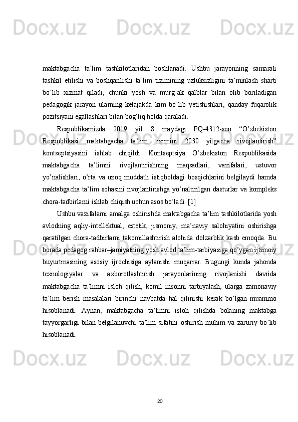 maktabgacha   ta’lim   tashkilotlaridan   boshlanadi.   Ushbu   jarayonning   samarali
tashkil   etilishi   va   boshqarilishi   ta’lim   tizimining   uzluksizligini   ta’minlash   sharti
bo’lib   xizmat   qiladi,   chunki   yosh   va   murg’ak   qalblar   bilan   olib   boriladigan
pedagogik   jarayon   ularning   kelajakda   kim   bo’lib   yetishishlari,   qanday   fuqarolik
pozitsiyani egallashlari bilan bog’liq holda qaraladi. 
Respublikamizda   2019   yil   8   maydagi   PQ-4312-son   “O’zbekiston
Respublikasi   maktabgacha   ta’lim   tizimini   2030   yilgacha   rivojlantirish”
kontseptsiyasini   ishlab   chiqildi.   Kontseptsiya   O’zbekiston   Respublikasida
maktabgacha   ta’limni   rivojlantirishning   maqsadlari,   vazifalari,   ustuvor
yo’nalishlari,   o’rta   va   uzoq   muddatli   istiqboldagi   bosqichlarini   belgilaydi   hamda
maktabgacha   ta’lim   sohasini   rivojlantirishga   yo’naltirilgan   dasturlar   va   kompleks
chora-tadbirlarni ishlab chiqish uchun asos bo’ladi. [1] 
Ushbu vazifalarni amalga oshirishda maktabgacha ta’lim tashkilotlarida yosh
avlodning   aqliy-intellektual,   estetik,   jismoniy,   ma’naviy   salohiyatini   oshirishga
qaratilgan   chora-tadbirlarni   takomillashtirish   alohida   dolzarblik   kasb   emoqda.   Bu
borada pedagog rahbar–jamiyatning yosh avlod ta’lim-tarbiyasiga qo’ygan ijtimoiy
buyurtmasining   asosiy   ijrochisiga   aylanishi   muqarrar.   Bugungi   kunda   jahonda
texnologiyalar   va   axborotlashtirish   jarayonlarining   rivojlanishi   davrida
maktabgacha   ta’limni   isloh   qilish,   komil   insonni   tarbiyalash,   ularga   zamonaviy
ta’lim   berish   masalalari   birinchi   navbatda   hal   qilinishi   kerak   bo’lgan   muammo
hisoblanadi.   Aynan,   maktabgacha   ta’limni   isloh   qilishda   bolaning   maktabga
tayyorgarligi   bilan   belgilanuvchi   ta’lim   sifatini   oshirish   muhim   va   zaruriy   bo’lib
hisoblanadi. 
20 