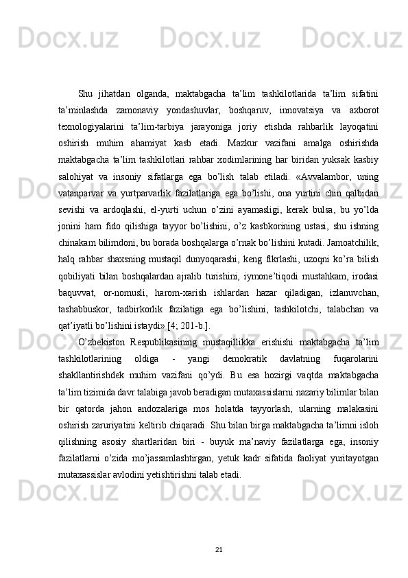 Shu   jihatdan   olganda,   maktabgacha   ta’lim   tashkilotlarida   ta’lim   sifatini
ta’minlashda   zamonaviy   yondashuvlar,   boshqaruv,   innovatsiya   va   axborot
texnologiyalarini   ta’lim-tarbiya   jarayoniga   joriy   etishda   rahbarlik   layoqatini
oshirish   muhim   ahamiyat   kasb   etadi.   Mazkur   vazifani   amalga   oshirishda
maktabgacha   ta’lim   tashkilotlari   rahbar   xodimlarining   har   biridan   yuksak   kasbiy
salohiyat   va   insoniy   sifatlarga   ega   bo’lish   talab   etiladi.   «Avvalambor,   uning
vatanparvar   va   yurtparvarlik   fazilatlariga   ega   bo’lishi,   ona   yurtini   chin   qalbidan
sevishi   va   ardoqlashi,   el-yurti   uchun   o’zini   ayamasligi,   kerak   bulsa,   bu   yo’lda
jonini   ham   fido   qilishiga   tayyor   bo’lishini,   o’z   kasbkorining   ustasi,   shu   ishning
chinakam bilimdoni, bu borada boshqalarga o’rnak bo’lishini kutadi. Jamoatchilik,
halq   rahbar   shaxsning   mustaqil   dunyoqarashi,   keng   fikrlashi,   uzoqni   ko’ra   bilish
qobiliyati   bilan   boshqalardan   ajralib   turishini,   iymone’tiqodi   mustahkam,   irodasi
baquvvat,   or-nomusli,   harom-xarish   ishlardan   hazar   qiladigan,   izlanuvchan,
tashabbuskor,   tadbirkorlik   fazilatiga   ega   bo’lishini,   tashkilotchi,   talabchan   va
qat’iyatli bo’lishini istaydi» [4; 201-b.]. 
O’zbekiston   Respublikasining   mustaqillikka   erishishi   maktabgacha   ta’lim
tashkilotlarining   oldiga   -   yangi   demokratik   davlatning   fuqarolarini
shakllantirishdek   muhim   vazifani   qo’ydi.   Bu   esa   hozirgi   vaqtda   maktabgacha
ta’lim tizimida davr talabiga javob beradigan mutaxassislarni nazariy bilimlar bilan
bir   qatorda   jahon   andozalariga   mos   holatda   tayyorlash,   ularning   malakasini
oshirish zaruriyatini keltirib chiqaradi. Shu bilan birga maktabgacha ta’limni isloh
qilishning   asosiy   shartlaridan   biri   -   buyuk   ma’naviy   fazilatlarga   ega,   insoniy
fazilatlarni   o’zida   mo’jassamlashtirgan,   yetuk   kadr   sifatida   faoliyat   yuritayotgan
mutaxassislar avlodini yetishtirishni talab etadi.
21 