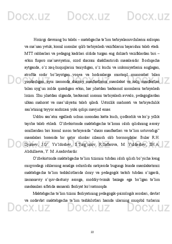   Hozirgi davrning bu talabi – matabgacha ta’lim tarbiyalanuvchilarini axloqan
va ma’nan yetuk, komil insonlar qilib tarbiyalash vazifalarini bajarishni talab etadi.
MTT rahbarlari va pedagog kadrlari oldida turgan eng dolzarb vazifalardan biri –
erkin   fuqaro   ma’naviyatini,   ozod   shaxsni   shakllantirish   masalasidir.   Boshqacha
aytganda,   o’z   xaq-huquqlarini   taniydigan,   o’z   kuchi   va   imkoniyatlarini   anglagan,
atrofda   sodir   bo’layotgan   voqea   va   hodisalarga   mustaqil   munosabat   bilan
yondashgan,   ayni   zamonda   shaxsiy   manfaatlarini   mamlakat   va   xalq   manfaatlari
bilan   uyg’un   xolda   quradigan   erkin,   har   jihatdan   barkamol   insonlarni   tarbiyalash
lozim. Shu jihatdan olganda, barkamol insonni  tarbiyalash avvalo, pedagoglardan
ulkan   mahorat   va   mas’uliyatni   talab   qiladi.   Ustozlik   mahorati   va   tarbiyachilik
san’atining tayyor andozasi yoki qolipi mavjud emas. 
Ushbu san’atni egallash uchun insondan katta kuch, ijodkorlik va ko’p yillik
tajriba   talab   etiladi.   O’zbekistonda   maktabgacha   ta’limni   isloh   qilishning   asosiy
omillaridan  biri   komil   inson  tarbiyasida   “shaxs   manfaatlari   va ta’lim  ustuvorligi”
masalalari   borasida   bir   qator   olimlar   izlanish   olib   bormoqdalar.   Bular   R.H.
Djuraev,   J.G’.   Yo’ldoshev,   S.Turg’unov,   R.Safarova,   M.   Yuldashev,   SH.A.
Abdullaeva, Y. M. Asadovlardir. 
O’zbekistonda maktabgacha ta’lim tizimini tubdan isloh qilish bo’yicha keng
miqyosdagi   ishlarning   amalga   oshirilishi   natijasida   bugungi   kunda   mamlakatimiz
maktabgacha   ta’lim   tashkilotlarida   ilmiy   va   pedagogik   tarkib   tubdan   o’zgardi,
zamonaviy   o’quv-dasturiy   asosga,   moddiy-texnik   bazaga   ega   bo’lgan   ta’lim
maskanlari sifatida samarali faoliyat ko’rsatmoqda. 
Maktabgacha ta’lim tizimi faoliyatining pedagogik-psixologik asoslari, davlat
va   nodavlat   maktabgacha   ta’lim   tashkilotlari   hamda   ularning   muqobil   turlarini
22 