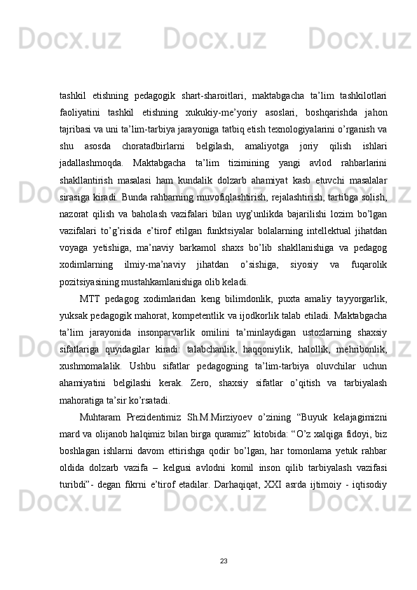 tashkil   etishning   pedagogik   shart-sharoitlari,   maktabgacha   ta’lim   tashkilotlari
faoliyatini   tashkil   etishning   xukukiy-me’yoriy   asoslari,   boshqarishda   jahon
tajribasi va uni ta’lim-tarbiya jarayoniga tatbiq etish texnologiyalarini o’rganish va
shu   asosda   choratadbirlarni   belgilash,   amaliyotga   joriy   qilish   ishlari
jadallashmoqda.   Maktabgacha   ta’lim   tizimining   yangi   avlod   rahbarlarini
shakllantirish   masalasi   ham   kundalik   dolzarb   ahamiyat   kasb   etuvchi   masalalar
sirasiga  kiradi. Bunda  rahbarning muvofiqlashtirish,  rejalashtirish, tartibga solish,
nazorat   qilish   va   baholash   vazifalari   bilan   uyg’unlikda   bajarilishi   lozim   bo’lgan
vazifalari   to’g’risida   e’tirof   etilgan   funktsiyalar   bolalarning   intellektual   jihatdan
voyaga   yetishiga,   ma’naviy   barkamol   shaxs   bo’lib   shakllanishiga   va   pedagog
xodimlarning   ilmiy-ma’naviy   jihatdan   o’sishiga,   siyosiy   va   fuqarolik
pozitsiyasining mustahkamlanishiga olib keladi. 
MTT   pedagog   xodimlaridan   keng   bilimdonlik,   puxta   amaliy   tayyorgarlik,
yuksak pedagogik mahorat, kompetentlik va ijodkorlik talab etiladi. Maktabgacha
ta’lim   jarayonida   insonparvarlik   omilini   ta’minlaydigan   ustozlarning   shaxsiy
sifatlariga   quyidagilar   kiradi:   talabchanlik,   haqqoniylik,   halollik,   mehribonlik,
xushmomalalik.   Ushbu   sifatlar   pedagogning   ta’lim-tarbiya   oluvchilar   uchun
ahamiyatini   belgilashi   kerak.   Zero,   shaxsiy   sifatlar   o’qitish   va   tarbiyalash
mahoratiga ta’sir ko’rsatadi. 
Muhtaram   Prezidentimiz   Sh.M.Mirziyoev   o’zining   “Buyuk   kelajagimizni
mard va olijanob halqimiz bilan birga quramiz” kitobida: “O’z xalqiga fidoyi, biz
boshlagan   ishlarni   davom   ettirishga   qodir   bo’lgan,   har   tomonlama   yetuk   rahbar
oldida   dolzarb   vazifa   –   kelgusi   avlodni   komil   inson   qilib   tarbiyalash   vazifasi
turibdi”-   degan   fikrni   e’tirof   etadilar.   Darhaqiqat,   XXI   asrda   ijtimoiy   -   iqtisodiy
23 