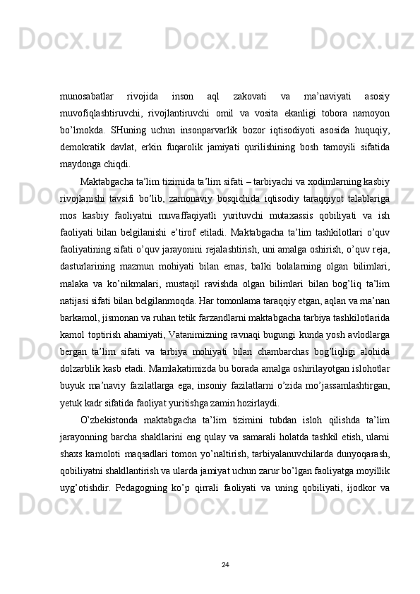 munosabatlar   rivojida   inson   aql   zakovati   va   ma’naviyati   asosiy
muvofiqlashtiruvchi,   rivojlantiruvchi   omil   va   vosita   ekanligi   tobora   namoyon
bo’lmokda.   SHuning   uchun   insonparvarlik   bozor   iqtisodiyoti   asosida   huquqiy,
demokratik   davlat,   erkin   fuqarolik   jamiyati   qurilishining   bosh   tamoyili   sifatida
maydonga chiqdi. 
Maktabgacha ta’lim tizimida ta’lim sifati – tarbiyachi va xodimlarning kasbiy
rivojlanishi   tavsifi   bo’lib,   zamonaviy   bosqichida   iqtisodiy   taraqqiyot   talablariga
mos   kasbiy   faoliyatni   muvaffaqiyatli   yurituvchi   mutaxassis   qobiliyati   va   ish
faoliyati   bilan   belgilanishi   e’tirof   etiladi.   Maktabgacha   ta’lim   tashkilotlari   o’quv
faoliyatining sifati o’quv jarayonini rejalashtirish, uni amalga oshirish, o’quv reja,
dasturlarining   mazmun   mohiyati   bilan   emas,   balki   bolalarning   olgan   bilimlari,
malaka   va   ko’nikmalari,   mustaqil   ravishda   olgan   bilimlari   bilan   bog’liq   ta’lim
natijasi sifati bilan belgilanmoqda. Har tomonlama taraqqiy etgan, aqlan va ma’nan
barkamol, jismonan va ruhan tetik farzandlarni maktabgacha tarbiya tashkilotlarida
kamol toptirish ahamiyati, Vatanimizning ravnaqi bugungi kunda yosh avlodlarga
bergan   ta’lim   sifati   va   tarbiya   mohiyati   bilan   chambarchas   bog’liqligi   alohida
dolzarblik kasb etadi. Mamlakatimizda bu borada amalga oshirilayotgan islohotlar
buyuk   ma’naviy   fazilatlarga   ega,   insoniy   fazilatlarni   o’zida   mo’jassamlashtirgan,
yetuk kadr sifatida faoliyat yuritishga zamin hozirlaydi. 
O’zbekistonda   maktabgacha   ta’lim   tizimini   tubdan   isloh   qilishda   ta’lim
jarayonning   barcha   shakllarini   eng   qulay   va   samarali   holatda   tashkil   etish,   ularni
shaxs   kamoloti   maqsadlari   tomon   yo’naltirish,   tarbiyalanuvchilarda   dunyoqarash,
qobiliyatni shakllantirish va ularda jamiyat uchun zarur bo’lgan faoliyatga moyillik
uyg’otishdir.   Pedagogning   ko’p   qirrali   faoliyati   va   uning   qobiliyati,   ijodkor   va
24 