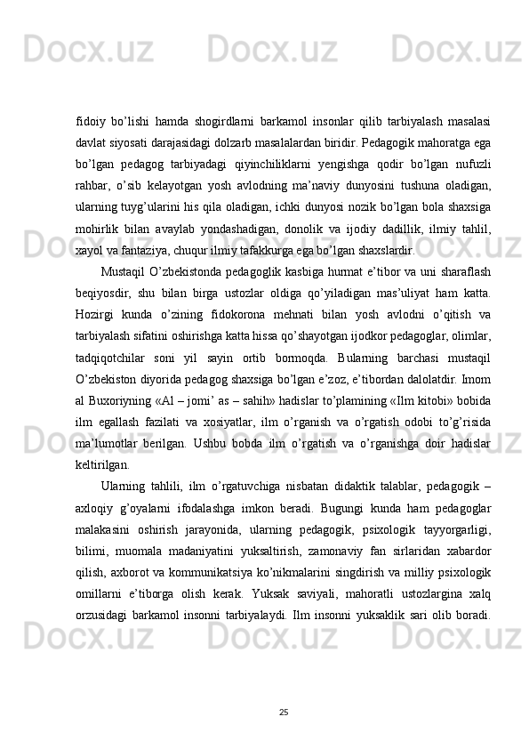 fidoiy   bo’lishi   hamda   shogirdlarni   barkamol   insonlar   qilib   tarbiyalash   masalasi
davlat siyosati darajasidagi dolzarb masalalardan biridir. Pedagogik mahoratga ega
bo’lgan   pedagog   tarbiyadagi   qiyinchiliklarni   yengishga   qodir   bo’lgan   nufuzli
rahbar,   o’sib   kelayotgan   yosh   avlodning   ma’naviy   dunyosini   tushuna   oladigan,
ularning tuyg’ularini his qila oladigan, ichki dunyosi nozik bo’lgan bola shaxsiga
mohirlik   bilan   avaylab   yondashadigan,   donolik   va   ijodiy   dadillik,   ilmiy   tahlil,
xayol va fantaziya, chuqur ilmiy tafakkurga ega bo’lgan shaxslardir. 
Mustaqil  O’zbekistonda pedagoglik kasbiga hurmat e’tibor va uni sharaflash
beqiyosdir,   shu   bilan   birga   ustozlar   oldiga   qo’yiladigan   mas’uliyat   ham   katta.
Hozirgi   kunda   o’zining   fidokorona   mehnati   bilan   yosh   avlodni   o’qitish   va
tarbiyalash sifatini oshirishga katta hissa qo’shayotgan ijodkor pedagoglar, olimlar,
tadqiqotchilar   soni   yil   sayin   ortib   bormoqda.   Bularning   barchasi   mustaqil
O’zbekiston diyorida pedagog shaxsiga bo’lgan e’zoz, e’tibordan dalolatdir. Imom
al Buxoriyning «Al – jomi’ as – sahih» hadislar to’plamining «Ilm kitobi» bobida
ilm   egallash   fazilati   va   xosiyatlar,   ilm   o’rganish   va   o’rgatish   odobi   to’g’risida
ma’lumotlar   berilgan.   Ushbu   bobda   ilm   o’rgatish   va   o’rganishga   doir   hadislar
keltirilgan. 
Ularning   tahlili,   ilm   o’rgatuvchiga   nisbatan   didaktik   talablar,   pedagogik   –
axloqiy   g’oyalarni   ifodalashga   imkon   beradi.   Bugungi   kunda   ham   pedagoglar
malakasini   oshirish   jarayonida,   ularning   pedagogik,   psixologik   tayyorgarligi,
bilimi,   muomala   madaniyatini   yuksaltirish,   zamonaviy   fan   sirlaridan   xabardor
qilish,  axborot   va kommunikatsiya  ko’nikmalarini   singdirish  va milliy psixologik
omillarni   e’tiborga   olish   kerak.   Yuksak   saviyali,   mahoratli   ustozlargina   xalq
orzusidagi   barkamol   insonni   tarbiyalaydi.   Ilm   insonni   yuksaklik   sari   olib   boradi.
25 