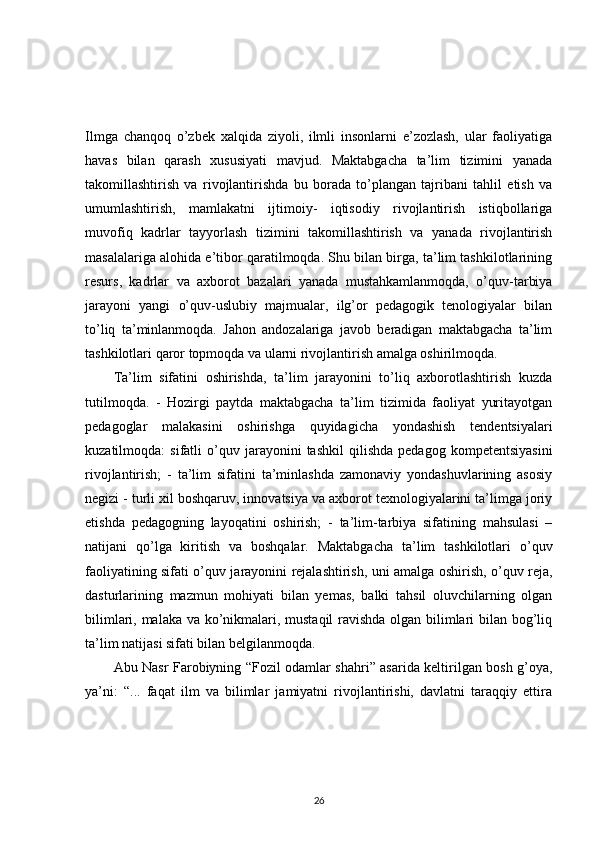 Ilmga   chanqoq   o’zbek   xalqida   ziyoli,   ilmli   insonlarni   e’zozlash,   ular   faoliyatiga
havas   bilan   qarash   xususiyati   mavjud.   Maktabgacha   ta’lim   tizimini   yanada
takomillashtirish   va   rivojlantirishda   bu   borada   to’plangan   tajribani   tahlil   etish   va
umumlashtirish,   mamlakatni   ijtimoiy-   iqtisodiy   rivojlantirish   istiqbollariga
muvofiq   kadrlar   tayyorlash   tizimini   takomillashtirish   va   yanada   rivojlantirish
masalalariga alohida e’tibor qaratilmoqda. Shu bilan birga, ta’lim tashkilotlarining
resurs,   kadrlar   va   axborot   bazalari   yanada   mustahkamlanmoqda,   o’quv-tarbiya
jarayoni   yangi   o’quv-uslubiy   majmualar,   ilg’or   pedagogik   tenologiyalar   bilan
to’liq   ta’minlanmoqda.   Jahon   andozalariga   javob   beradigan   maktabgacha   ta’lim
tashkilotlari qaror topmoqda va ularni rivojlantirish amalga oshirilmoqda. 
Ta’lim   sifatini   oshirishda,   ta’lim   jarayonini   to’liq   axborotlashtirish   kuzda
tutilmoqda.   -   Hozirgi   paytda   maktabgacha   ta’lim   tizimida   faoliyat   yuritayotgan
pedagoglar   malakasini   oshirishga   quyidagicha   yondashish   tendentsiyalari
kuzatilmoqda:   sifatli   o’quv   jarayonini   tashkil   qilishda   pedagog   kompetentsiyasini
rivojlantirish;   -   ta’lim   sifatini   ta’minlashda   zamonaviy   yondashuvlarining   asosiy
negizi - turli xil boshqaruv, innovatsiya va axborot texnologiyalarini ta’limga joriy
etishda   pedagogning   layoqatini   oshirish;   -   ta’lim-tarbiya   sifatining   mahsulasi   –
natijani   qo’lga   kiritish   va   boshqalar.   Maktabgacha   ta’lim   tashkilotlari   o’quv
faoliyatining sifati o’quv jarayonini rejalashtirish, uni amalga oshirish, o’quv reja,
dasturlarining   mazmun   mohiyati   bilan   yemas,   balki   tahsil   oluvchilarning   olgan
bilimlari, malaka va ko’nikmalari, mustaqil ravishda olgan bilimlari bilan bog’liq
ta’lim natijasi sifati bilan belgilanmoqda. 
Abu Nasr Farobiyning “Fozil odamlar shahri” asarida keltirilgan bosh g’oya,
ya’ni:   “...   faqat   ilm   va   bilimlar   jamiyatni   rivojlantirishi,   davlatni   taraqqiy   ettira
26 