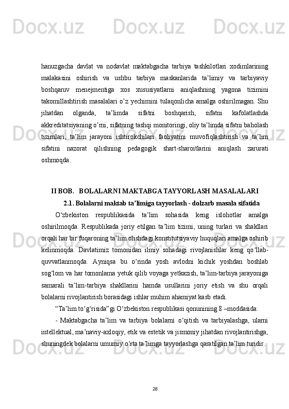 hanuzgacha   davlat   va   nodavlat   maktabgacha   tarbiya   tashkilotlari   xodimlarining
malakasini   oshirish   va   ushbu   tarbiya   maskanlarida   ta’limiy   va   tarbiyaviy
boshqaruv   menejmentiga   xos   xususiyatlarni   aniqlashning   yagona   tizimini
takomillashtirish masalalari o’z yechimini tulaqonlicha amalga oshirilmagan. Shu
jihatdan   olganda,   ta’limda   sifatni   boshqarish,   sifatni   kafolatlashda
akkreditatsiyaning o’rni, sifatning tashqi monitoringi, oliy ta’limda sifatni baholash
tizimlari,   ta’lim   jarayoni   ishtirokchilari   faoliyatini   muvofiqlashtirish   va   ta’lim
sifatini   nazorat   qilishning   pedagogik   shart-sharoitlarini   aniqlash   zarurati
oshmoqda. 
II BOB .   BOLALARNI MAKTABGA TAYYORLASH MASALALARI
2.1. Bolalarni maktab ta limiga tayyorlash - dolzarb masala sifatidaʼ
O zbekiston   respublikasida   ta lim   sohasida   keng   islohotlar   amalga	
ʻ ʼ
oshirilmoqda.   Respublikada   joriy   etilgan   ta lim   tizimi,   uning   turlari   va   shakllari	
ʼ
orqali har bir fuqaroning ta lim olishdagi konstitutsiyaviy huquqlari amalga oshirib	
ʼ
kelinmoqda.   Davlatimiz   tomonidan   ilmiy   sohadagi   rivojlanishlar   keng   qo llab-	
ʻ
quvvatlanmoqda.   Ayniqsa   bu   o rinda   yosh   avlodni   kichik   yoshdan   boshlab	
ʻ
sog lom va har tomonlama yetuk qilib voyaga yetkazish, ta lim-tarbiya jarayoniga	
ʻ ʼ
samarali   ta lim-tarbiya   shakllarini   hamda   usullarini   joriy   etish   va   shu   orqali	
ʼ
bolalarni rivojlantirish borasidagi ishlar muhim ahamiyat kasb etadi.
“Ta lim to g risida”gi O zbekiston respublikasi qonunining 8 –moddasida:	
ʼ ʻ ʻ ʻ
-   Maktabgacha   ta lim   va   tarbiya   bolalarni   o qitish   va   tarbiyalashga,   ularni	
ʼ ʻ
intellektual, ma naviy-axloqiy, etik va estetik va jismoniy jihatdan rivojlantirishga,	
ʼ
shuningdek bolalarni umumiy o rta ta limga tayyorlashga qaratilgan ta lim turidir.	
ʻ ʼ ʼ
28 