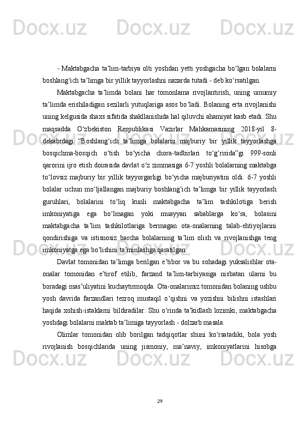 -   Maktabgacha   ta lim-tarbiya   olti   yoshdan   yetti   yoshgacha   bo lgan  bolalarniʼ ʻ
boshlang ich ta limga bir yillik tayyorlashni nazarda tutadi - deb ko rsatilgan.	
ʻ ʼ ʻ
Maktabgacha   ta limda   bolani   har   tomonlama   rivojlantirish,   uning   umumiy	
ʼ
ta limda erishiladigan sezilarli yutuqlariga asos bo ladi. Bolaning erta rivojlanishi	
ʼ ʻ
uning kelgusida shaxs sifatida shakllanishida hal qiluvchi ahamiyat kasb etadi. Shu
maqsadda   O zbekiston   Respublikasi   Vazirlar   Mahkamasining   2018-yil   8-	
ʻ
dekabrdagi   “Boshlang ich   ta limga   bolalarni   majburiy   bir   yillik   tayyorlashga	
ʻ ʼ
bosqichma-bosqich   o tish   bo yicha   chora-tadbirlari   to g risida”gi   999-sonli
ʻ ʻ ʻ ʻ
qarorini ijro etish doirasida davlat o z zimmasiga 6-7 yoshli bolalarning maktabga	
ʻ
to lovsiz   majburiy   bir   yillik   tayyorgarligi   bo yicha   majburiyatini   oldi.   6-7   yoshli	
ʻ ʻ
bolalar   uchun   mo ljallangan   majburiy   boshlang ich   ta limga   bir   yillik   tayyorlash	
ʻ ʻ ʼ
guruhlari,   bolalarini   to liq   kunli   maktabgacha   ta lim   tashkilotiga   berish	
ʻ ʼ
imkoniyatiga   ega   bo lmagan   yoki   muayyan   sabablarga   ko ra,   bolasini
ʻ ʻ
maktabgacha   ta lim   tashkilotlariga   bermagan   ota-onalarning   talab-ehtiyojlarini	
ʼ
qondirishiga   va   istisnosiz   barcha   bolalarning   ta lim   olish   va   rivojlanishga   teng	
ʼ
imkoniyatga ega bo lishini ta minlashga qaratilgan.	
ʻ ʼ
Davlat   tomonidan   ta limga   berilgan   e tibor   va   bu   sohadagi   yuksalishlar   ota-	
ʼ ʼ
onalar   tomonidan   e tirof   etilib,   farzand   ta lim-tarbiyasiga   nisbatan   ularni   bu	
ʼ ʼ
boradagi mas uliyatini kuchaytirmoqda. Ota-onalarimiz tomonidan bolaning ushbu	
ʼ
yosh   davrida   farzandlari   tezroq   mustaqil   o qishni   va   yozishni   bilishni   istashlari	
ʻ
haqida xohish-istaklarni bildiradilar. Shu o rinda ta kidlash lozimki, maktabgacha
ʻ ʼ
yoshdagi bolalarni maktab ta limiga tayyorlash - dolzarb masala.	
ʼ
Olimlar   tomonidan   olib   borilgan   tadqiqotlar   shuni   ko rsatadiki,   bola   yosh	
ʻ
rivojlanish   bosqichlarida   uning   jismoniy,   ma naviy,   imkoniyatlarini   hisobga	
ʼ
29 
