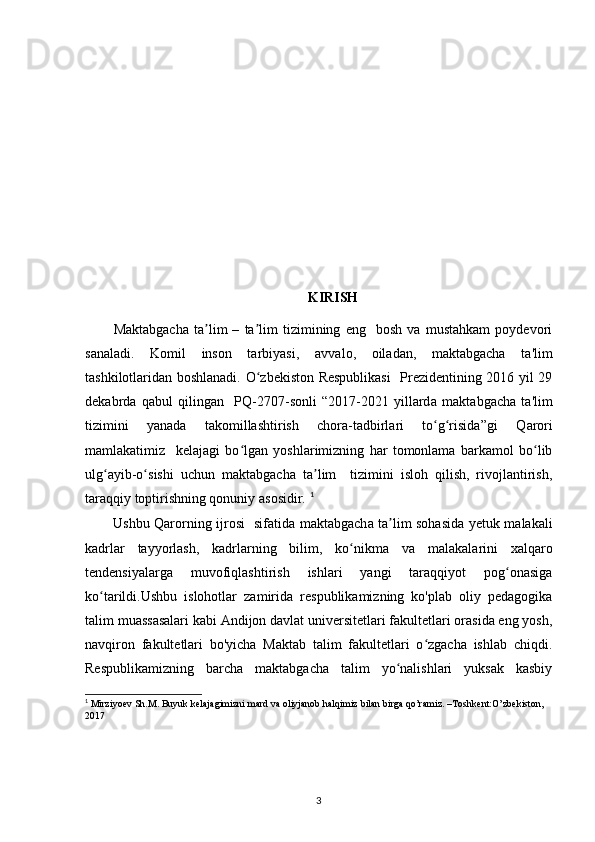KIRISH
Ма ktabgacha   ta lim   –   ta lim   tizimining   eng     bosh   va   mustahkam   poydevoriʼ ʼ
sanaladi.   Komil   inson   tarbiyasi,   а vv а l о ,   о iladan,   maktabgacha   ta'lim
tashkilotlaridan boshlanadi. O zbekiston Respublikasi    Prezidentining 2016 yil 29	
ʻ
dekabrd а   qabul   qilingan     PQ-2707-sonli   “2017-2021   yillard а   maktabgacha   ta'lim
tizimini   yanad а   takomillashtirish   chora-tadbirlari   to g risida”gi   Q	
ʻ ʻ а r о ri
mamlakatimiz     kelajagi   bo lgan   yoshlarimizning   har   tomonlama   barkamol   bo lib	
ʻ ʻ
ulg ayib-o sishi   uchun   maktabgach	
ʻ ʻ а   ta lim     tizimini   isloh   qilish,   rivojlantirish,	ʼ
taraqqiy toptirishning qonuniy  а sosidir.  1
Ushbu Qarorning ijrosi   sifatid а   maktabgach а   ta lim sohasida yetuk malakali	
ʼ
kadrlar   tayyorlash,   kadrlarning   bilim,   ko nikma   v	
ʻ а   malakalarini   xalqar о
tendensiyalarg а   muvofiqlashtirish   ishlari   yangi   taraqqiyot   pog onasiga	
ʻ
ko tarildi.Ushbu   islohotlar   zamirida   respublikamizning   ko'plab   oliy   pedagogika	
ʻ
talim muassasalari kabi Andijon davlat universitetlari fakultetlari orasida eng yosh,
navqiron   fakultetlari   bo'yicha   Maktab   talim   fakultetlari   o zgacha   ishlab   chiqdi.	
ʻ
Respublikamizning   barcha   maktabgacha   talim   yo nalishlari   yuksak   kasbiy	
ʻ
1
  Mirziyoev   Sh . M .  Buyuk   kelajagimizni   mard   va   oliyjanob   halqimiz   bilan   birga   qo ’ ramiz . – Toshkent : O ’ zbekiston , 
2017
3 