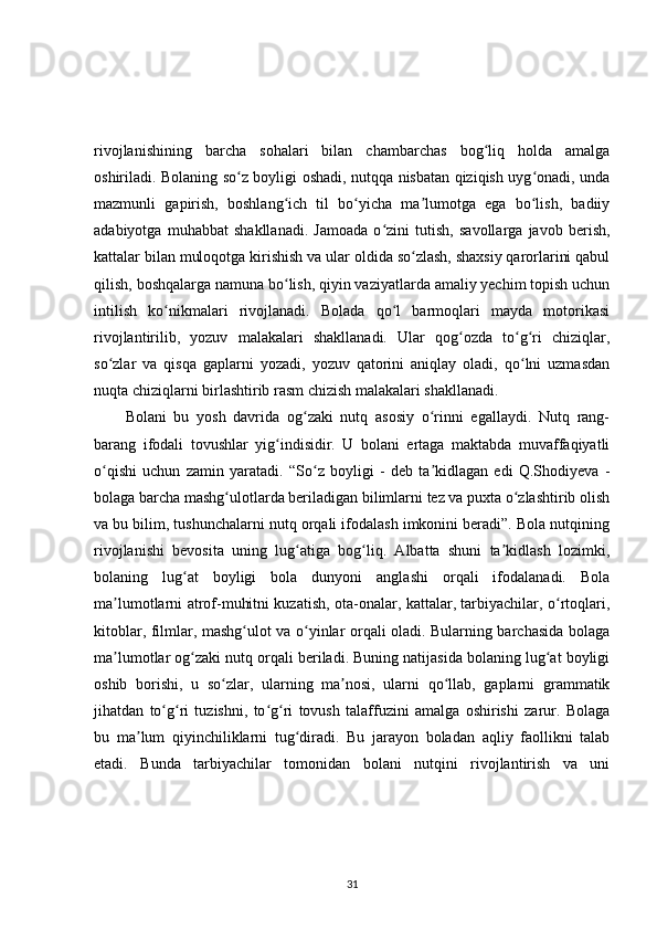 rivojlanishining   barcha   sohalari   bilan   chambarchas   bog liq   holda   amalgaʻ
oshiriladi. Bolaning so z boyligi oshadi, nutqqa nisbatan qiziqish uyg onadi, unda	
ʻ ʻ
mazmunli   gapirish,   boshlang ich   til   bo yicha   ma lumotga   ega   bo lish,   badiiy	
ʻ ʻ ʼ ʻ
adabiyotga   muhabbat   shakllanadi.   Jamoada   o zini   tutish,   savollarga   javob   berish,	
ʻ
kattalar bilan muloqotga kirishish va ular oldida so zlash, shaxsiy qarorlarini qabul	
ʻ
qilish, boshqalarga namuna bo lish, qiyin vaziyatlarda amaliy yechim topish uchun	
ʻ
intilish   ko nikmalari   rivojlanadi.   Bolada   qo l   barmoqlari   mayda   motorikasi	
ʻ ʻ
rivojlantirilib,   yozuv   malakalari   shakllanadi.   Ular   qog ozda   to g ri   chiziqlar,	
ʻ ʻ ʻ
so zlar   va   qisqa   gaplarni   yozadi,   yozuv   qatorini   aniqlay   oladi,   qo lni   uzmasdan	
ʻ ʻ
nuqta chiziqlarni birlashtirib rasm chizish malakalari shakllanadi.
Bolani   bu   yosh   davrida   og zaki   nutq   asosiy   o rinni   egallaydi.   Nutq   rang-	
ʻ ʻ
barang   ifodali   tovushlar   yig indisidir.   U   bolani   ertaga   maktabda   muvaffaqiyatli	
ʻ
o qishi   uchun   zamin   yaratadi.   “So z   boyligi   -   deb   ta kidlagan   edi   Q.Shodiyeva   -	
ʻ ʻ ʼ
bolaga barcha mashg ulotlarda beriladigan bilimlarni tez va puxta o zlashtirib olish	
ʻ ʻ
va bu bilim, tushunchalarni nutq orqali ifodalash imkonini beradi”. Bola nutqining
rivojlanishi   bevosita   uning   lug atiga   bog liq.   Albatta   shuni   ta kidlash   lozimki,	
ʻ ʻ ʼ
bolaning   lug at   boyligi   bola   dunyoni   anglashi   orqali   ifodalanadi.   Bola	
ʻ
ma lumotlarni atrof-muhitni kuzatish, ota-onalar, kattalar, tarbiyachilar, o rtoqlari,	
ʼ ʻ
kitoblar, filmlar, mashg ulot va o yinlar orqali oladi. Bularning barchasida bolaga	
ʻ ʻ
ma lumotlar og zaki nutq orqali beriladi. Buning natijasida bolaning lug at boyligi	
ʼ ʻ ʻ
oshib   borishi,   u   so zlar,   ularning   ma nosi,   ularni   qo llab,   gaplarni   grammatik	
ʻ ʼ ʻ
jihatdan   to g ri   tuzishni,   to g ri   tovush   talaffuzini   amalga   oshirishi   zarur.   Bolaga	
ʻ ʻ ʻ ʻ
bu   ma lum   qiyinchiliklarni   tug diradi.   Bu   jarayon   boladan   aqliy   faollikni   talab	
ʼ ʻ
etadi.   Bunda   tarbiyachilar   tomonidan   bolani   nutqini   rivojlantirish   va   uni
31 