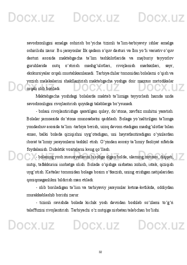 savodxonligini   amalga   oshirish   bo yicha   tizimli   ta lim-tarbiyaviy   ishlar   amalgaʻ ʼ
oshirilishi zarur. Bu jarayonlar Ilk qadam o quv dasturi va Ilm yo li	
ʻ ʻ   variativ   o quv	ʻ
dasturi   asosida   maktabgacha   ta lim   tashkilotlarida   va   majburiy   tayyorlov	
ʼ
guruhlarida   nutq   o stirish   mashg ulotlari,   rivojlanish   markazlari,   sayr,	
ʻ ʻ
ekskursiyalar orqali mustahkamlanadi. Tarbiyachilar tomonidan bolalarni o qish va	
ʻ
yozish   malakalarini   shakllantirish   maktabgacha   yoshga   doir   maxsus   metodikalar
orqali olib boriladi.
Maktabgacha   yoshdagi   bolalarda   maktab   ta limiga   tayyorlash   hamda   unda	
ʼ
savodxonligini rivojlantirish quyidagi talablarga bo ysunadi.
ʻ
-  bolani  rivojlantirishga   qaratilgan  qulay,  do stona,   xavfsiz  muhitni   yaratish.
ʻ
Bolalar   jamoasida   do stona   munosabatni   qadrlash.   Bolaga   yo naltirilgan   ta limga	
ʻ ʻ ʼ
yondashuv asosida ta lim -tarbiya berish, uzoq davom etadigan mashg ulotlar bilan
ʼ ʻ
emas,   balki   bolada   qiziqishni   uyg otadigan,   uni   hayratlantiradigan   o yinlardan	
ʻ ʻ
iborat ta limiy jarayonlarni tashkil etish. O yindan asosiy ta limiy faoliyat sifatida	
ʼ ʻ ʼ
foydalanish. Didaktik vositalarni keng qo llash.	
ʻ
- bolaning yosh xususiyatlarini hisobga olgan holda, ularning xotirasi, diqqati,
nutqi,  tafakkurini   inobatga   olish.   Bolada   o qishga   nisbatan   xohish,   istak,   qiziqish	
ʻ
uyg otish. Kattalar tomonidan bolaga bosim o tkazish, uning erishgan natijalaridan	
ʻ ʻ
qoniqmaganlikni bildirish man etiladi.
-   olib   boriladigan   ta lim   va   tarbiyaviy   jarayonlar   ketma-ketlikda,   oddiydan	
ʼ
murakkablashib borishi zarur.
-   tizimli   ravishda   bolada   kichik   yosh   davridan   boshlab   so zlarni   to g ri	
ʻ ʻ ʻ
talaffuzini rivojlantirish. Tarbiyachi o z nutqiga nisbatan talabchan bo lishi.	
ʻ ʻ
32 