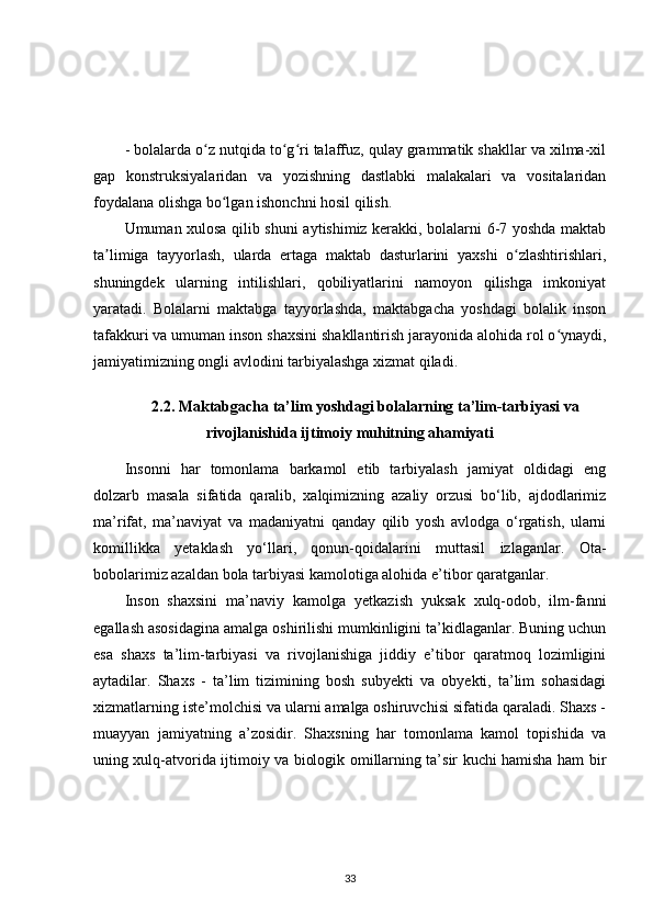- bolalarda o z nutqida to g ri talaffuz, qulay grammatik shakllar va xilma-xilʻ ʻ ʻ
gap   konstruksiyalaridan   va   yozishning   dastlabki   malakalari   va   vositalaridan
foydalana olishga bo lgan ishonchni hosil qilish.	
ʻ
Umuman xulosa qilib shuni aytishimiz kerakki, bolalarni 6-7 yoshda maktab
ta limiga   tayyorlash,   ularda   ertaga   maktab   dasturlarini   yaxshi   o zlashtirishlari,	
ʼ ʻ
shuningdek   ularning   intilishlari,   qobiliyatlarini   namoyon   qilishga   imkoniyat
yaratadi.   Bolalarni   maktabga   tayyorlashda,   maktabgacha   yoshdagi   bolalik   inson
tafakkuri va umuman inson shaxsini shakllantirish jarayonida alohida rol o ynaydi,	
ʻ
jamiyatimizning ongli avlodini tarbiyalashga xizmat qiladi.
2.2. Maktabgacha ta’lim yoshdagi bolalarning ta’lim-tarbiyasi va
rivojlanishida ijtimoiy muhitning ahamiyati
Insonni   har   tomonlama   barkamol   etib   tarbiyalash   jamiyat   oldidagi   eng
dolzarb   masala   sifatida   qaralib,   xalqimizning   azaliy   orzusi   bo‘lib,   ajdodlarimiz
ma’rifat,   ma’naviyat   va   madaniyatni   qanday   qilib   yosh   avlodga   o‘rgatish,   ularni
komillikka   yetaklash   yo‘llari,   qonun-qoidalarini   muttasil   izlaganlar.   Ota-
bobolarimiz azaldan bola tarbiyasi kamolotiga alohida e’tibor qaratganlar.
Inson   shaxsini   ma’naviy   kamolga   yetkazish   yuksak   xulq-odob,   ilm-fanni
egallash asosidagina amalga oshirilishi mumkinligini ta’kidlaganlar. Buning uchun
esa   shaxs   ta’lim-tarbiyasi   va   rivojlanishiga   jiddiy   e’tibor   qaratmoq   lozimligini
aytadilar.   Shaxs   -   ta’lim   tizimining   bosh   subyekti   va   obyekti,   ta’lim   sohasidagi
xizmatlarning iste’molchisi va ularni amalga oshiruvchisi sifatida qaraladi. Shaxs -
muayyan   jamiyatning   a’zosidir.   Shaxsning   har   tomonlama   kamol   topishida   va
uning xulq-atvorida ijtimoiy va biologik omillarning ta’sir kuchi hamisha ham bir
33 
